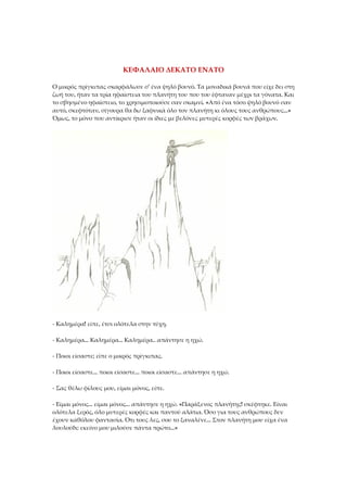 ΚΕΦΑΛΑΙΟ ΔΕΚΑΤΟ ΕΝΑΤΟ
Ο μικρός πρίγκιπας σκαρφάλωσε σ' ένα ψηλό βουνό. Τα μοναδικά βουνά που είχε δει στη
ζωή του, ήταν τα τρία ηφαίστεια του πλανήτη του που του έφταναν μέχρι τα γόνατα. Και
το σβησμένο ηφαίστειο, το χρησιμοποιούσε σαν σκαμνί. «Από ένα τόσο ψηλό βουνό σαν
αυτό, σκεφτόταν, σίγουρα θα δω ξαφνικά όλο τον πλανήτη κι όλους τους ανθρώπους...»
Όμως, το μόνο που αντίκρισε ήταν οι ίδιες με βελόνες μυτερές κορφές των βράχων.
- Καλημέρα! είπε, έτσι ολότελα στην τύχη.
- Καλημέρα... Καλημέρα... Καλημέρα.. απάντησε η ηχώ.
- Ποιοι είσαστε; είπε ο μικρός πρίγκιπας.
- Ποιοι είσαστε... ποιοι είσαστε... ποιοι είσαστε... απάντησε η ηχώ.
- Σας θέλω φίλους μου, είμαι μόνος, είπε.
- Είμαι μόνος... είμαι μόνος... απάντησε η ηχώ. «Παράξενος πλανήτης! σκέφτηκε. Είναι
ολότελα ξερός, όλο μυτερές κορφές και παντού αλάτια. Όσο για τους ανθρώπους δεν
έχουν καθόλου φαντασία. Ότι τους λες, σου το ξαναλένε... Στον πλανήτη μου είχα ένα
λουλούδι: εκείνο μου μιλούσε πάντα πρώτο...»
 