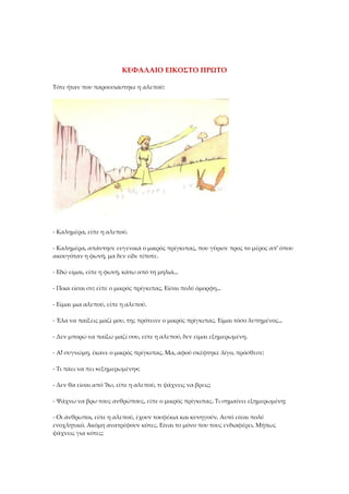 ΚΕΦΑΛΑΙΟ ΕΙΚΟΣΤΟ ΠΡΩΤΟ
Τότε ήταν που παρουσιάστηκε η αλεπού:
- Καλημέρα, είπε η αλεπού.
- Καλημέρα, απάντησε ευγενικά ο μικρός πρίγκιπας, που γύρισε προς το μέρος απ' όπου
ακουγόταν η φωνή, μα δεν είδε τίποτε.
- Εδώ είμαι, είπε η φωνή, κάτω από τη μηλιά...
- Ποια είσαι συ; είπε ο μικρός πρίγκιπας. Είσαι πολύ όμορφη...
- Είμαι μια αλεπού, είπε η αλεπού.
- Έλα να παίξεις μαζί μου, της πρότεινε ο μικρός πρίγκιπας. Είμαι τόσο λυπημένος...
- Δεν μπορώ να παίξω μαζί σου, είπε η αλεπού, δεν είμαι εξημερωμένη.
- Α! συγνώμη, έκανε ο μικρός πρίγκιπας. Μα, αφού σκέφτηκε λίγο, πρόσθεσε:
- Τι πάει να πει «εξημερωμένη»;
- Δεν θα είσαι από 'δω, είπε η αλεπού, τι ψάχνεις να βρεις;
- Ψάχνω να βρω τους ανθρώπους, είπε ο μικρός πρίγκιπας. Τι σημαίνει εξημερωμένη;
- Οι άνθρωποι, είπε η αλεπού, έχουν τουφέκια και κυνηγούν. Αυτό είναι πολύ
ενοχλητικό. Ακόμη ανατρέφουν κότες. Είναι το μόνο που τους ενδιαφέρει. Μήπως
ψάχνεις για κότες;
 