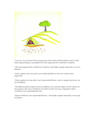 - Γεια σου, είπε η αλεπού. Να το μυστικό μου. Είναι πολύ απλό: δεν βλέπει κανείς πολύ
καλά παρά μονάχα με την καρδιά. Ότι είναι σημαντικό, δεν το βλέπουν τα μάτια.
- Ότι είναι σημαντικό δεν το βλέπουν τα μάτια, επανέλαβε ο μικρός πρίγκιπας, για να το
θυμάται.
- Είναι ο χρόνος που έχεις χάσει για το τριαντάφυλλό σου και που το κάνει τόσο
σημαντικό.
- Είναι ο χρόνος που έχω χάσει για το τριαντάφυλλό μου... έκανε ο μικρός πρίγκιπας, για
να το θυμάται.
- Οι άνθρωποι έχουν ξεχάσει αυτή την αλήθεια, είπε η αλεπού. Όμως εσύ δεν πρέπει να
την ξεχάσεις. Να γίνεις υπεύθυνος για πάντα εκείνου που έχεις εξημερώσει. Είσαι
υπεύθυνος για το τριαντάφυλλό σου...
- Είμαι υπεύθυνος για το τριαντάφυλλό μου... επανέλαβε ο μικρός πρίγκιπας, για να μην
το ξεχάσει.
 