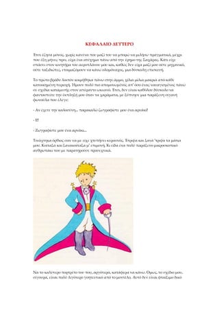 ΚΕΦΑΛΑΙΟ ΔΕΥΤΕΡΟ
Έτσι έζησα μόνος, χωρίς κανένα που μαζί του να μπορώ να μιλήσω πραγματικά, μέχρι
που έξη μήνες πριν, είχα ένα ατύχημα πάνω από την έρημο της Σαχάρας. Κάτι είχε
σπάσει στον κινητήρα του αεροπλάνου μου και, καθώς δεν είχα μαζί μου ούτε μηχανικό,
ούτε ταξιδιώτες, ετοιμαζόμουν να κάνω ολομόναχος, μια δύσκολη επισκευή.
Το πρώτο βράδυ λοιπόν κοιμήθηκα πάνω στην άμμο, χίλια μίλια μακριά από κάθε
κατοικημένη περιοχή. Ήμουν πολύ πιο απομονωμένος απ' όσο ένας ναυαγισμένος πάνω
σε σχεδία καταμεσής στον απέραντο ωκεανό. Έτσι, δεν είναι καθόλου δύσκολο να
φανταστείτε την έκπληξή μου όταν τα χαράματα, με ξύπνησε μια παράξενη σιγανή
φωνούλα που έλεγε:
- Αν έχετε την καλοσύνη... παρακαλώ ζωγραφίστε μου ένα αρνάκι!
- Ε!
- Ζωγραφίστε μου ένα αρνάκι...
Τινάχτηκα όρθιος σαν να με είχε χτυπήσει κεραυνός. Έτριψα και ξανά 'τριψα τα μάτια
μου. Κοίταξα και ξανακοίταξα μ' επιμονή. Κι είδα ένα πολύ παράξενο μικροσκοπικό
ανθρωπάκι που με παρατηρούσε προσεχτικά.
Να το καλύτερο πορτρέτο του που, αργότερα, κατάφερα να κάνω. Όμως, το σχέδιο μου,
σίγουρα, είναι πολύ λιγότερο γοητευτικό από το μοντέλο. Αυτό δεν είναι φταίξιμο δικό
 