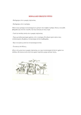 ΚΕΦΑΛΑΙΟ ΕΙΚΟΣΤΟ ΤΡΙΤΟ
- Καλημέρα, είπε ο μικρός πρίγκιπας.
- Καλημέρα, είπε ο έμπορος.
Ήταν ένας έμπορος τελειοποιημένων χαπιών που έκοβαν τη δίψα. Έπινες ένα κάθε
βδομάδα και έτσι δεν ένιωθες πια την ανάγκη να πιεις νερό.
- Γιατί τα πουλάς αυτά; είπε ο μικρός πρίγκιπας.
- Έχεις μεγάλη οικονομία χρόνου, είπε ο έμπορος. Οι ειδικοί έχουν κάνει τους
υπολογισμούς. Κερδίζεις πενηντατρία λεπτά τη βδομάδα.
- Και τι τα κάνεις αυτά τα πενηντατρία λεπτά;
- Τα κάνεις ότι θέλεις...
«Εγώ, είπε μέσα του ο μικρός πρίγκιπας, αν είχα πενηντατρία λεπτά σε χρόνο να
ξοδέψω, θα έκανα σιγά-σιγά ένα ωραίο περίπατο μέχρι κάποια πηγή...
 