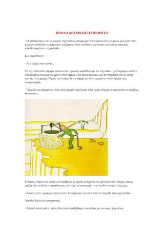 ΚΕΦΑΛΑΙΟ ΕΙΚΟΣΤΟ ΠΕΜΠΤΟ
- Οι άνθρωποι, είπε ο μικρός πρίγκιπας, στριμώχνονται μέσα στις ταχείες, μα μήτε που
ξέρουν καθόλου τι ψάχνουν να βρουν. Τότε νιώθουν να σπάνε τα νεύρα τους και
κλωθογυρίζουν πέρα-δώθε...
Και πρόσθεσε:
- Δεν αξίζει τον κόπο...
Το πηγάδι όπου είχαμε φτάσει δεν έμοιαζε καθόλου με τα πηγάδια της Σαχάρας, απλές
λακκούβες σκαμμένες μέσα στην άμμο. Πιο πολύ έμοιαζε με τα πηγάδια που βλέπει
κανείς στα χωριά. Όμως εκεί γύρω δεν υπήρχε κανένα χωριό κι έτσι νόμιζα πως
ονειρεύομαι.
- Παράξενα πράματα, είπα στον μικρό πρίγκιπα, όλα είναι έτοιμα: το μαγκάνι, ο κουβάς,
το σκοινί...
Γέλασε, έπιασε το σκοινί, το τράβηξε κι έβαλε μπροστά το μαγκάνι που έτριξε, όπως
τρίζει ένα παλιός ανεμοδείχτης σαν έχει αποκοιμηθεί για πολύν καιρό ο άνεμος.
- Ακούς; είπε ο μικρός πρίγκιπας, ξυπνήσαμε ξανά τούτο το πηγάδι και τραγουδάει...
Δεν θα 'θελα να κουραστεί:
- Άφησέ το σε μένα, είπα, θα είναι πολύ βαρύς ο κουβάς με το νερό, για σένα.
 