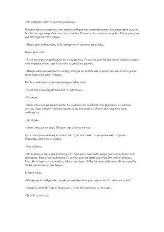 - Θα φοβηθώ πολύ περισσότερο απόψε...
Ένιωσα πάλι να παγώνω από το συναίσθημά του αναπόφευκτου. Και κατάλαβα πως ότι
δεν θα άντεχα στην ιδέα πως ποτέ πια δεν θ' άκουγα ξανά κείνο το γέλιο. Ήταν για μένα
μια πηγή μέσα στην έρημο.
- Μικρό μου ανθρωπάκι, θέλω ακόμη να σ' ακούσω να γελάς...
Όμως μου είπε:
- Αυτή τη νύχτα συμπληρώνεται ένας χρόνος. Το αστέρι μου θα βρίσκεται ακριβώς πάνω
από το μέρος όπου είχα πέσει την περασμένη χρονιά...
- Μικρέ, καλέ μου άνθρωπε, αυτή η ιστορία με το φίδι και το ραντεβού και τ' αστέρι, δεν
είναι παρά ένα κακό όνειρο...
Μα δεν απάντησε στην ερώτησή μου. Μου είπε:
- Αυτό που είναι σημαντικό, δεν το βλέπομε...
- Σίγουρα...
- Είναι όπως και με το λουλούδι. Αν αγαπάς ένα λουλούδι που βρίσκεται σε κάποιο
αστέρι, είναι γλυκό τη νύχτα να κοιτάζεις τον ουρανό. Όλα τ' αστέρια τότε είναι
ανθισμένα.
- Σίγουρα...
- Είναι όπως με το νερό. Ότι μου είχες δώσει να πιω
ήταν όπως μια μουσική, εξαιτίας του ήχου που έκανε το μαγκάνι και το σχοινί...
θυμάσαι... ήταν πολύ ωραίο.
- Και βέβαια...
- Θα κοιτάζεις τη νύχτα τ' αστέρια. Το δικό μου είναι πολύ μικρό για να σου δείξω που
βρίσκεται. Έτσι είναι καλύτερα. Το αστέρι μου θα είναι για σένα ένα από τ' αστέρια.
Τότε, θα σ' αρέσει να κοιτάζεις όλα τα αστέρια... Όλα θα είναι φίλοι σου. Κι ύστερα, θα
'θελα να σου κάνω ένα δώρο...
Γέλασε πάλι.
-Α! μικρό μου ανθρωπάκι, μικρό μου ανθρωπάκι, μου αρέσει να σ' ακούω να γελάς!
- Ακριβώς αυτό θα 'ναι το δώρο μου... αυτό θα 'ναι όπως με το νερό...
- Τι θέλεις να πεις;
 