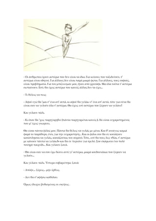 - Οι άνθρωποι έχουν αστέρια που δεν είναι τα ίδια. Για κείνους που ταξιδεύουν, τ'
αστέρια είναι οδηγοί. Για άλλους δεν είναι παρά μικρά φώτα. Για άλλους, τους σοφούς,
είναι προβλήματα. Για τον μπίζνεσμαν μου, ήταν από χρυσάφι. Μα όλα τούτα τ' αστέρια
σωπαίνουν. Εσύ, θα έχεις αστέρια που κανείς άλλος δεν τα έχει...
- Τι θέλεις να πεις;
- Αφού εγώ θα 'μαι σ' ένα απ' αυτά, κι αφού θα γελάω σ' ένα απ' αυτά, τότε για σένα θα
είναι σαν να γελούν όλα τ' αστέρια. Θα έχεις εσύ αστέρια που ξέρουν να γελάνε!
Και γέλασε πάλι.
- Κι όταν θα 'χεις παρηγορηθεί (πάντα παρηγοριέται κανείς ), θα είσαι ευχαριστημένος
που μ' έχεις γνωρίσει.
Θα είσαι πάντα φίλος μου. Πάντα θα θέλεις να γελάς με μένα. Και θ' ανοίγεις καμιά
φορά το παράθυρο, έτσι, για την ευχαρίστηση... Και οι φίλοι σου θα σε κοιτάζουν
κατάπληκτοι να γελάς, κοιτάζοντας τον ουρανό. Τότε, εσύ θα τους λες: «Ναι, τ' αστέρια
με κάνουν πάντα να γελάω!» και θα σε περνάνε για τρελό. Σου σκάρωσα ένα πολύ
πονηρό παιχνίδι... Και γέλασε ξανά.
- Θα είναι σαν να σου έχω δώσει αντί γι' αστέρια, μικρά κουδουνάκια που ξέρουν να
γελούν...
Και γέλασε πάλι. Ύστερα σοβαρεύτηκε ξανά:
- Απόψε... ξέρεις... μην έρθεις.
- Δεν θα σ' αφήσω καθόλου.
Όμως έδειχνε βυθισμένος σε σκέψεις .
 