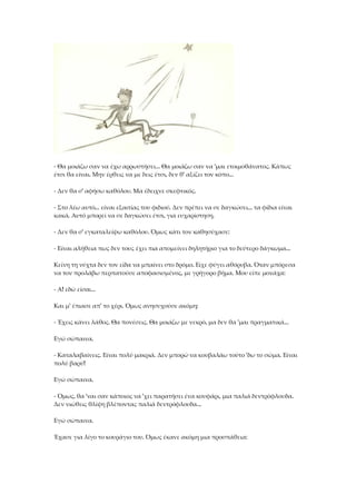 - Θα μοιάζω σαν να έχω αρρωστήσει... Θα μοιάζω σαν να 'μαι ετοιμοθάνατος. Κάπως
έτσι θα είναι. Μην έρθεις να με δεις έτσι, δεν θ' αξίζει τον κόπο...
- Δεν θα σ' αφήσω καθόλου. Μα έδειχνε σκεφτικός.
- Στο λέω αυτό... είναι εξαιτίας του φιδιού. Δεν πρέπει να σε δαγκώσει... τα φίδια είναι
κακά. Αυτό μπορεί να σε δαγκώσει έτσι, για ευχαρίστηση.
- Δεν θα σ' εγκαταλείψω καθόλου. Όμως κάτι τον καθησύχασε:
- Είναι αλήθεια πως δεν τους έχει πια απομείνει δηλητήριο για το δεύτερο δάγκωμα...
Κείνη τη νύχτα δεν τον είδα να μπαίνει στο δρόμο. Είχε φύγει αθόρυβα. Όταν μπόρεσα
να τον προλάβω περπατούσε αποφασισμένος, με γρήγορο βήμα. Μου είπε μονάχα:
- Α! εδώ είσαι...
Και μ' έπιασε απ' το χέρι. Όμως ανησυχούσε ακόμη:
- Έχεις κάνει λάθος. Θα πονέσεις. Θα μοιάζω με νεκρό, μα δεν θα 'μαι πραγματικά...
Εγώ σώπαινα.
- Καταλαβαίνεις. Είναι πολύ μακριά. Δεν μπορώ να κουβαλάω τούτο 'δω το σώμα. Είναι
πολύ βαρύ!
Εγώ σώπαινα.
- Όμως, θα 'ναι σαν κάποιος να 'χει παρατήσει ένα κουφάρι, μια παλιά δεντρόφλουδα.
Δεν νιώθεις θλίψη βλέποντας παλιά δεντρόφλουδα...
Εγώ σώπαινα.
Έχασε για λίγο το κουράγιο του. Όμως έκανε ακόμη μια προσπάθεια:
 