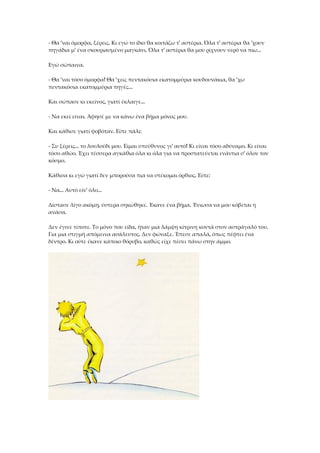 - Θα 'ναι όμορφα, ξέρεις. Κι εγώ το ίδιο θα κοιτάζω τ' αστέρια. Όλα τ' αστέρια θα 'χουν
πηγάδια μ' ένα σκουριασμένο μαγκάνι. Όλα τ' αστέρια θα μου ρίχνουν νερό να πιω...
Εγώ σώπαινα.
- Θα 'ναι τόσο όμορφα! Θα 'χεις πεντακόσια εκατομμύρια κουδουνάκια, θα 'χω
πεντακόσια εκατομμύρια πηγές...
Και σώπασε κι εκείνος, γιατί έκλαιγε...
- Να εκεί είναι. Άφησέ με να κάνω ένα βήμα μόνος μου.
Και κάθισε γιατί φοβόταν. Είπε πάλι:
- Συ ξέρεις... το λουλούδι μου. Είμαι υπεύθυνος γι' αυτό! Κι είναι τόσο αδύναμο. Κι είναι
τόσο αθώο. Έχει τέσσερα αγκάθια όλα κι όλα για να προστατεύεται ενάντια σ' όλον τον
κόσμο.
Κάθισα κι εγώ γιατί δεν μπορούσα πια να στέκομαι όρθιος. Είπε:
- Να... Αυτό είν' όλο...
Δίστασε λίγο ακόμη, ύστερα σηκώθηκε. Έκανε ένα βήμα. Ένιωσα να μου κόβεται η
ανάσα.
Δεν έγινε τίποτε. Το μόνο που είδα, ήταν μια λάμψη κίτρινη κοντά στον αστράγαλό του.
Για μια στιγμή απόμεινα ασάλευτος. Δεν φώναξε. Έπεσε απαλά, όπως πέφτει ένα
δέντρο. Κι ούτε έκανε κάποιο θόρυβο, καθώς είχε πέσει πάνω στην άμμο.
 