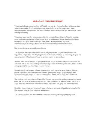 ΚΕΦΑΛΑΙΟ ΕΙΚΟΣΤΟ ΕΒΔΟΜΟ
Τώρα πια, βέβαια, έχουν περάσει κιόλας έξι χρόνια. Δεν έχω ακόμη διηγηθεί σε κανένα
τούτη την ιστορία. Οι σύντροφοί μου που είχαν έρθει να με δουν, φάνηκαν πολύ
ευχαριστημένοι που με ξανά 'βλεπαν ζωντανό. Ήμουν λυπημένος, μα τους έλεγα: Είναι
από την κούραση...
Τώρα έχω παρηγορηθεί κάπως... όχι ολότελα ωστόσο. Όμως ξέρω πολύ καλά πως έχει
ξαναγυρίσει στο μικρό του πλανήτη γιατί, με το χάραμα της μέρας, δεν ξαναβρήκα το
σώμα του. Δεν ήταν δα κι ένα σώμα τόσο βαρύ... Και τη νύχτα μ' αρέσει ν'
αφουγκράζομαι τ' αστέρια. Είναι σαν πεντακόσια εκατομμύρια κουδουνάκια...
Μα να που έγινε κάτι παράξενα υπέροχο.
Στο φίμωτρο που είχα ζωγραφίσει για το μικρό πρίγκιπα, ξέχασα να προσθέσω το
δερμάτινο λουρί! Ποτέ δεν θα μπορέσει να το δέσει στ' αρνί του. Κι έτσι αναρωτιέμαι: «Τι
έχει γίνει στον πλανήτη του; Ίσως το αρνί να έφαγε το λουλούδι...»
Άλλοτε πάλι λέω μέσα μου: «Σίγουρα όχι! Κάθε νύχτα ο μικρός πρίγκιπας σκεπάζει το
λουλούδι του μ' ένα γυάλινο δοχείο και προσέχει πάρα πολύ το αρνάκι του... «Τότε νιώθω
ευτυχισμένος. Κι όλα τ' αστέρια γελούν γλυκά».
Μερικές φορές σκέπτομαι: «Καμιά φορά μπορεί να ξεχαστεί κι αυτό φτάνει. Κάποιο
βράδυ ξέχασε να βάλλει το γυάλινο καπάκι ή το αρνάκι βγήκε χωρίς θόρυβο, όσο
κρατούσε ακόμη η νύχτα...» Τότε τα κουδουνάκια αλλάζουν κι αρχίζουν να κλαίνε!...
Εδώ υπάρχει ένα μυστήριο πολύ μεγάλο. Για σας που αγαπάτε το ίδιο το μικρό πρίγκιπα,
όπως και για μένα, τίποτε στο σύμπαν δεν είναι το ίδιο, αν σε κάποιο μέρος, κανείς δεν
ξέρει που, ένα αρνάκι που ποτέ δεν το είδαμε, έχει φάει, ναι ή όχι ένα τριαντάφυλλο...
Κοιτάξτε προσεχτικά τον ουρανό. Αναρωτηθείτε: το αρνί, ναι ή όχι, έφαγε το λουλούδι;
Και αμέσως τότε θα δείτε πως όλα αλλάζουν...
Και κανείς μεγάλος δεν θα καταλάβει ποτέ πως αυτό έχει τόσο μεγάλη σημασία!
 