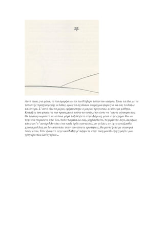 Αυτό είναι, για μένα, το πιο όμορφο και το πιο θλιβερό τοπίο του κόσμου. Είναι τα ίδιο με το
τοπίο της προηγούμενης σελίδας, όμως το σχεδίασα ακόμη μια φορά για να σας το δείξω
καλύτερα. Σ' αυτό εδώ το μέρος εμφανίστηκε ο μικρός πρίγκιπας, κι ύστερα χάθηκε.
Κοιτάξτε όσο μπορείτε πιο προσεχτικά τούτο το τοπίο, έτσι ώστε να 'σαστε σίγουροι πως
θα το αναγνωρίσετε αν κάποια μέρα ταξιδέψετε στην Αφρική, μέσα στην έρημο. Και αν
τύχει να περάσετε από 'κει, πολύ παρακαλώ σας, μη βιαστείτε, περιμένετε λίγο, ακριβώς
κάτω απ' τ' αστέρι! Αν τότε ένα παιδί έρθει κοντά σας, αν γελάει, αν έχει κατάξανθα
χρυσά μαλλιά, αν δεν απαντάει όταν του κάνετε ερωτήσεις, θα μαντέψετε με σιγουριά
ποιος είναι. Τότε φανείτε ευγενικοί! Μην μ' αφήσετε στην τόση μου θλίψη: γράψτε μου
γρήγορα πως ξαναγύρισε...
 