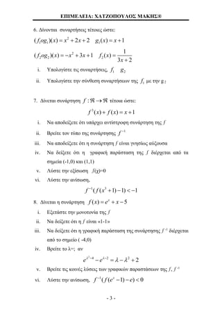 ΕΠΙΜΕΛΕΙΑ: ΧΑΤΖΟΠΟΥΛΟΣ ΜΑΚΗΣ®
- 3 -
6. Δίνονται συναρτήσεις τέτοιες ώστε:
2
1 1 1( )( ) 2 2 ( ) 1f og x x x g x x    
2
2 2 2
1
( )( ) 3 1 ( )
3 2
f og x x x f x
x
    

i. Υπολογίστε τις συναρτήσεις, 1 2f g
ii. Υπολογίστε την σύνθεση συναρτήσεων της 1f με την g2
7. Δίνεται συνάρτηση :f   τέτοια ώστε:
3
( ) ( ) 1f x f x x  
i. Να αποδείξετε ότι υπάρχει αντίστροφη συνάρτηση της ƒ
ii. Βρείτε τον τύπο της συνάρτησης
1
f 
iii. Να αποδείξετε ότι η συνάρτηση ƒ είναι γνησίως αύξουσα
iv. Να δείξετε ότι η γραφική παράσταση της ƒ διέρχεται από τα
σημεία (-1,0) και (1,1)
v. Λύστε την εξίσωση ƒ(χ)=0
vi. Λύστε την ανίσωση,
1 3
( ( 1) 1) 1f f x
   
8. Δίνεται η συνάρτηση ( ) 5x
f x e x  
i. Εξετάστε την μονοτονία της ƒ
ii. Να δείξετε ότι η ƒ είναι «1-1»
iii. Να δείξετε ότι η γραφική παράσταση της συνάρτησης ƒ -1
διέρχεται
από το σημείο ( -4,0)
iv. Βρείτε το λ=; αν
2
4 2 2
2e e 
  
   
v. Βρείτε τις κοινές λύσεις των γραφικών παραστάσεων της ƒ, ƒ -1
vi. Λύστε την ανίσωση,
1
( ( 1) ) 0x
f f e e
  
 