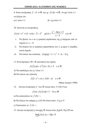 ΕΠΙΜΕΛΕΙΑ: ΧΑΤΖΟΠΟΥΛΟΣ ΜΑΚΗΣ®
- 4 -
9. Έστω συνάρτηση :f A  και : ( )g f A . Αν gοƒ είναι 1-1
να δείξετε ότι:
α) ƒ είναι 1-1 β) η g είναι 1-1
10. Δίνονται οι συναρτήσεις
2
2 2 4 3
( ) ( ) 2 ( )
3
x x
f x x x g x
x

  
 
     

κ,λ
i. Να βρείτε το κ αν η γραφική παράσταση της g διέρχεται από το
σημείο (1, κ – 1)
ii. Να δείξετε ότι οι γραφικές παραστάσεις των ƒ, g έχουν 2 ακριβώς
κοινά σημεία
iii. Να λύσετε την ανίσωση: (ƒοg)(χ) + λ + λ 2
 (λ – 2) χ
11. Η συνάρτηση ƒ:→ ικανοποιεί την σχέση:
3
( ( )) ( ) 2 3f f x f x x x   
Α) Να αποδείξετε ότι η ƒ είναι 1-1.
Β) Να λύσετε την εξίσωση
3
(2 ) (4 )f x x f x x    
(Θέμα Δεσμών 1998)
12. Δίνεται συνάρτηση f στο ℛ τέτοια ώστε f (10)=9 και
( ) ( ( )) 1f x f f x x   
α) Να υπολογίσετε το f (9) = ;
β) Να δείξετε ότι υπάρχει χ ο∈(9,10) τέτοιο ώστε f (χ ο)=5
γ) Υπολογίστε το f (5) = ;
13. Δίνεται συνάρτηση ƒ συνεχής ℛ τέτοια ώστε ƒ(χ)≠0, ∀χ∈ℛ και
2
lim[ ( ) ( 3)] 5
x
f x x

  
 