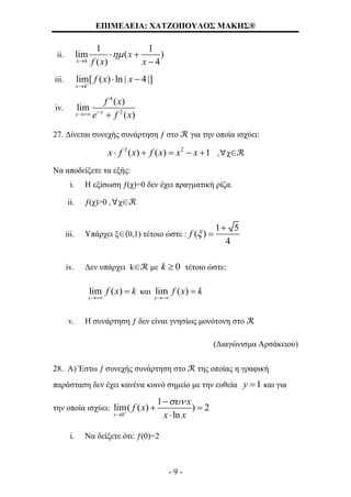 ΕΠΙΜΕΛΕΙΑ: ΧΑΤΖΟΠΟΥΛΟΣ ΜΑΚΗΣ®
- 9 -
ii.
4
1 1
lim ( )
( ) 4x
x
f x x


 

iii.
4
lim[ ( ) ln | 4|]
x
f x x

 
iv.
4
2
( )
lim
( )xx
f x
e f x 
27. Δίνεται συνεχής συνάρτηση ƒ στο ℛ για την οποία ισχύει:
2 2
( ) ( ) 1x f x f x x x     ,∀χ∈ℛ
Να αποδείξετε τα εξής:
i. Η εξίσωση ƒ(χ)=0 δεν έχει πραγματική ρίζα.
ii. ƒ(χ)>0 ,∀χ∈ℛ
iii. Υπάρχει ξ∈(0,1) τέτοιο ώστε :
1 5
( )
4
f 


iv. Δεν υπάρχει k∈ℛ με 0k  τέτοιο ώστε:
lim ( )
x
f x k

 και lim ( )
x
f x k


v. Η συνάρτηση ƒ δεν είναι γνησίως μονότονη στο ℛ
(Διαγώνισμα Αρσάκειου)
28. Α) Έστω ƒ συνεχής συνάρτηση στο ℛ της οποίας η γραφική
παράσταση δεν έχει κανένα κοινό σημείο με την ευθεία 1y  και για
την οποία ισχύει:
0
1
lim( ( ) ) 2
lnx
x
f x
x x




 

i. Να δείξετε ότι: ƒ(0)=2
 