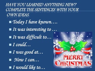 HAVE YOU LEARNED ANYTHING NEW?
COMPLETE THE SENTENCES WITH YOUR
OWN IDEAS.
 Today I have known….
 It was interesting to …
 It was difficult to…
 I could…
 I was good at…
 Now I can…
 I would like to…
 