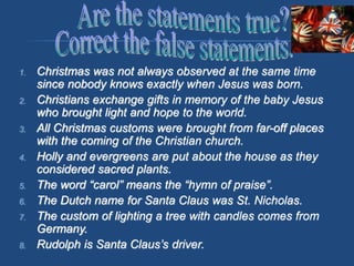 1. Christmas was not always observed at the same time
since nobody knows exactly when Jesus was born.
2. Christians exchange gifts in memory of the baby Jesus
who brought light and hope to the world.
3. All Christmas customs were brought from far-off places
with the coming of the Christian church.
4. Holly and evergreens are put about the house as they
considered sacred plants.
5. The word “carol” means the “hymn of praise”.
6. The Dutch name for Santa Claus was St. Nicholas.
7. The custom of lighting a tree with candles comes from
Germany.
8. Rudolph is Santa Claus’s driver.
 