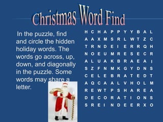 In the puzzle, find
and circle the hidden
holiday words. The
words go across, up,
down, and diagonally
in the puzzle. Some
words may share a
letter.
H C H A P P Y Y B A L
A A X M S R L W T Z C
T R N D E I E R R Q H
N O E U M R E S E C R
A L U A K B R A E A I
S Z F N M K G Y D N S
C E L E B R A T E D T
A Q C A A L V H O L M
R E W T P S H A R E A
D E C O R A T I O N S
S R E I N D E E R X O
 