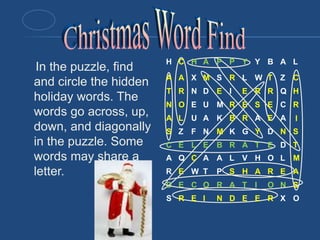 In the puzzle, find
and circle the hidden
holiday words. The
words go across, up,
down, and diagonally
in the puzzle. Some
words may share a
letter.
H C H A P P Y Y B A L
A A X M S R L W T Z C
T R N D E I E R R Q H
N O E U M R E S E C R
A L U A K B R A E A I
S Z F N M K G Y D N S
C E L E B R A T E D T
A Q C A A L V H O L M
R E W T P S H A R E A
D E C O R A T I O N S
S R E I N D E E R X O
 