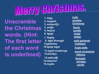 Unscramble
the Christmas
words. (Hint:
The first letter
of each word
is underlined)
1. lolhy
2. terwash
3. smtasriCh
4. antSa
5. ledcna
6. lgean
7. lieghs
8. dgol dnasagrl
9.mtelotise
10.lgnije lebsl
11.owod nrsatmnoe
12.bnsibro
13.oplhudR
14.eeerrind
15.rocals
holly
wreaths
Christmas
Santa
candle
angel
sleigh
gold garlands
mistletoe
jingle bells
wood ornaments
ribbons
Rudolph
reindeer
carols
 
