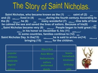 Saint Nicholas, who became known as the (1) … saint of (2) …
and (3) … , lived in (4) … during the fourth century. According to
the (5) … , he (6) … many wonderful (7) … . One tells of how
he calmed the sea and saved the lives of sailors. Because of his(8) …
, Saint Nicholas became very (9) … . People began to hold great (10)
… in his honor on December 6, his (11) …. .
In some countries, families continue to (12) …
Saint Nicholas Day. In the(13) … he is said to arrive on(14) … ,
bringing (15) … for the children.
Word Box
popular
children
legend
celebrate
patron
Asia Minor
Netherlands
performed
sailors
deeds
feasts
horseback
kindness
birthday
gifts
 
