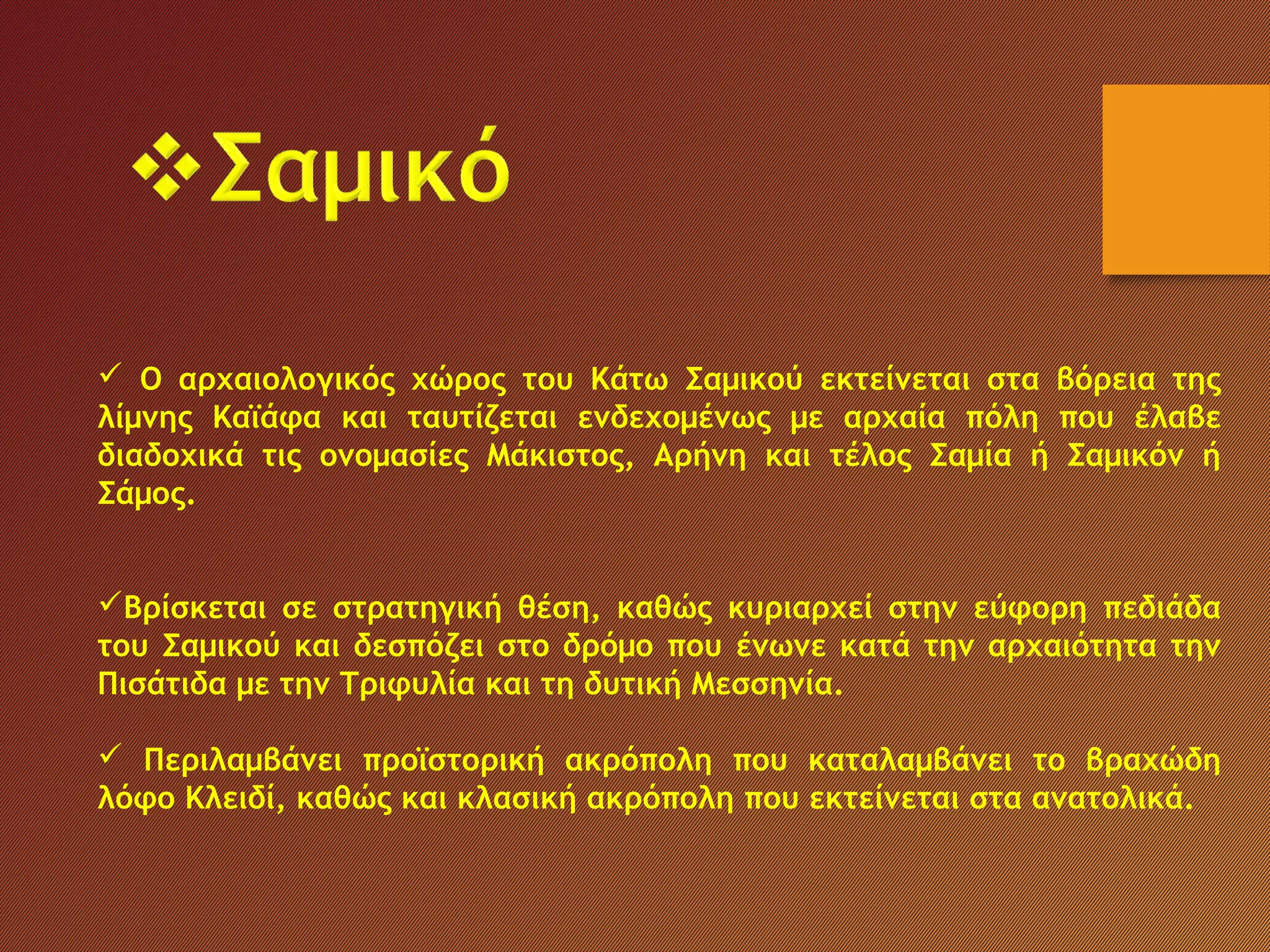  Ο αρχαιολογικός χώρος του Κάτω Σαμικού εκτείνεται στα βόρεια της
λίμνης Καϊάφα και ταυτίζεται ενδεχομένως με αρχαία πόλη που έλαβε
διαδοχικά τις ονομασίες Μάκιστος, Αρήνη και τέλος Σαμία ή Σαμικόν ή
Σάμος.
Βρίσκεται σε στρατηγική θέση, καθώς κυριαρχεί στην εύφορη πεδιάδα
του Σαμικού και δεσπόζει στο δρόμο που ένωνε κατά την αρχαιότητα την
Πισάτιδα με την Τριφυλία και τη δυτική Μεσσηνία.
 Περιλαμβάνει προϊστορική ακρόπολη που καταλαμβάνει το βραχώδη
λόφο Κλειδί, καθώς και κλασική ακρόπολη που εκτείνεται στα ανατολικά. 
 