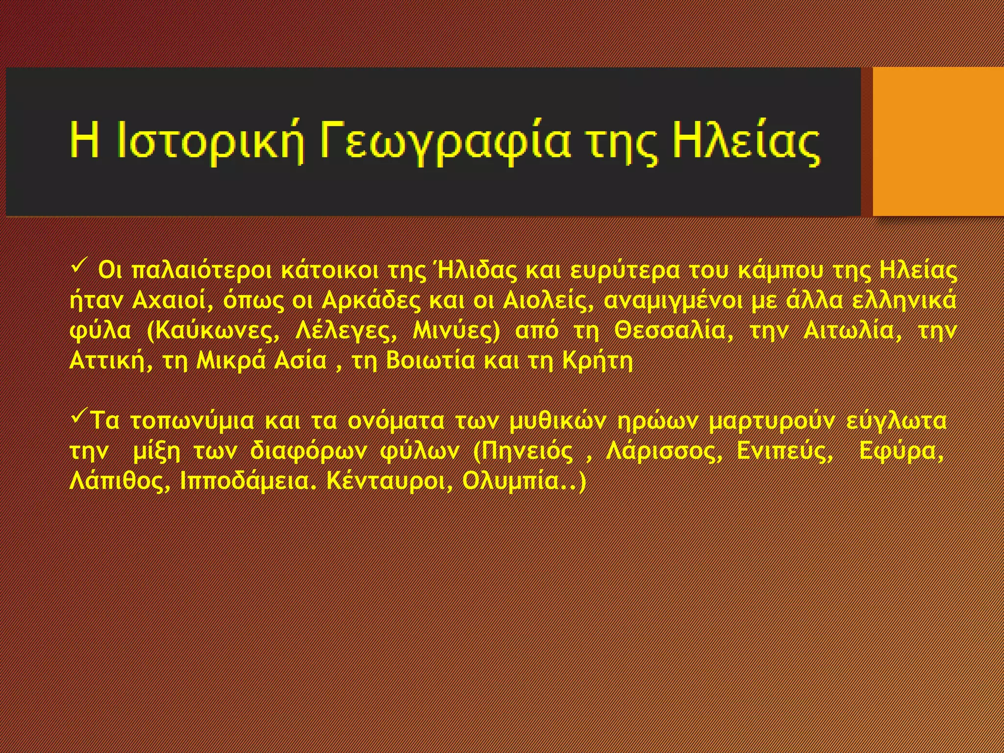  Οι παλαιότεροι κάτοικοι της Ήλιδας και ευρύτερα του κάμπου της Ηλείας
ήταν Αχαιοί, όπως οι Αρκάδες και οι Αιολείς, αναμιγμένοι με άλλα ελληνικά
φύλα (Καύκωνες, Λέλεγες, Μινύες) από τη Θεσσαλία, την Αιτωλία, την
Αττική, τη Μικρά Ασία , τη Βοιωτία και τη Κρήτη
Τα τοπωνύμια και τα ονόματα των μυθικών ηρώων μαρτυρούν εύγλωτα
την μίξη των διαφόρων φύλων (Πηνειός , Λάρισσος, Ενιπεύς, Εφύρα,
Λάπιθος, Ιπποδάμεια. Κένταυροι, Ολυμπία..)
 