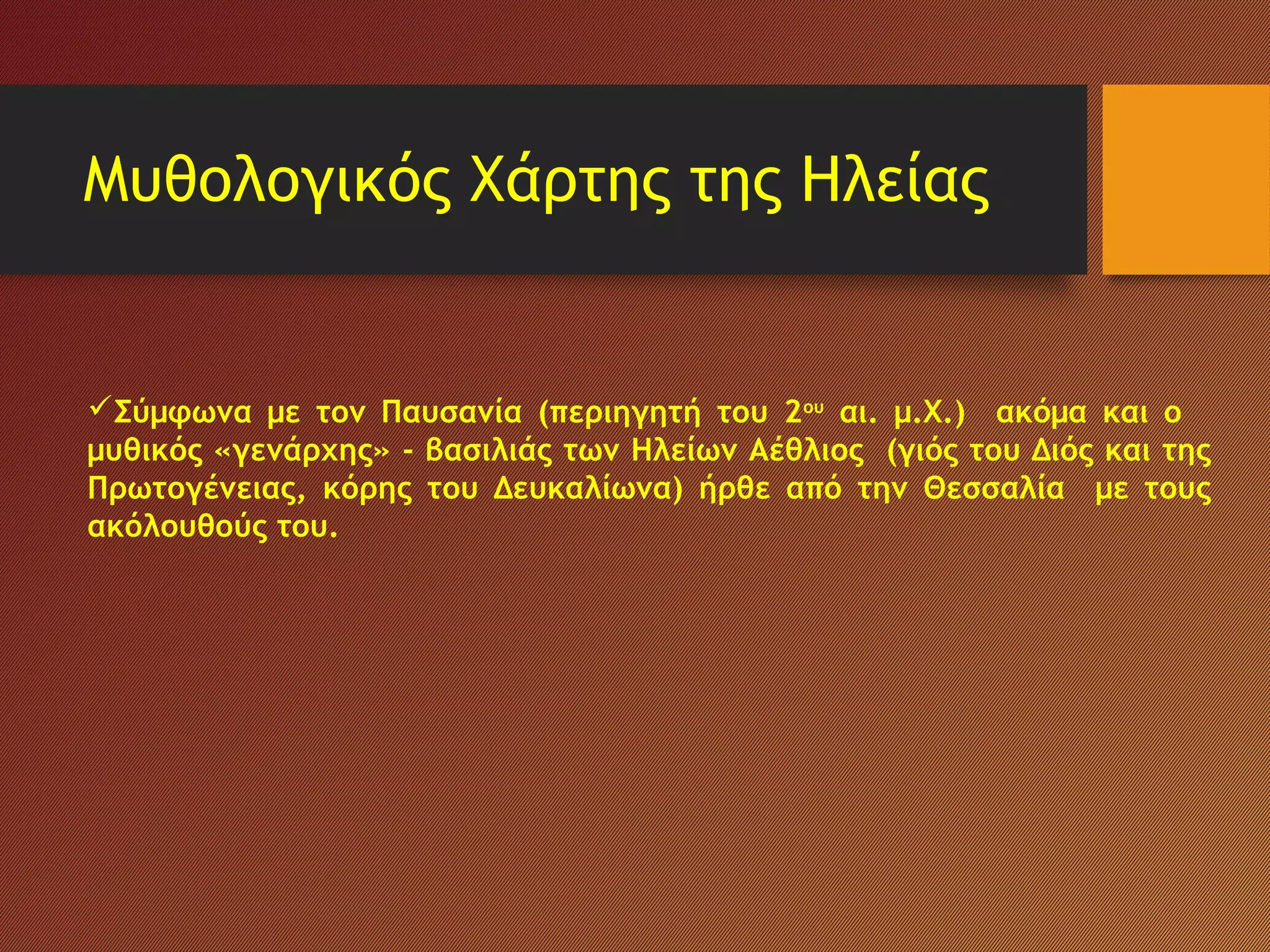 Μυθολογικός Χάρτης της Ηλείας
Σύμφωνα με τον Παυσανία (περιηγητή του 2ου
αι. μ.Χ.) ακόμα και ο
μυθικός «γενάρχης» - βασιλιάς των Ηλείων Αέθλιος (γιός του Διός και της
Πρωτογένειας, κόρης του Δευκαλίωνα) ήρθε από την Θεσσαλία με τους
ακόλουθούς του.
 