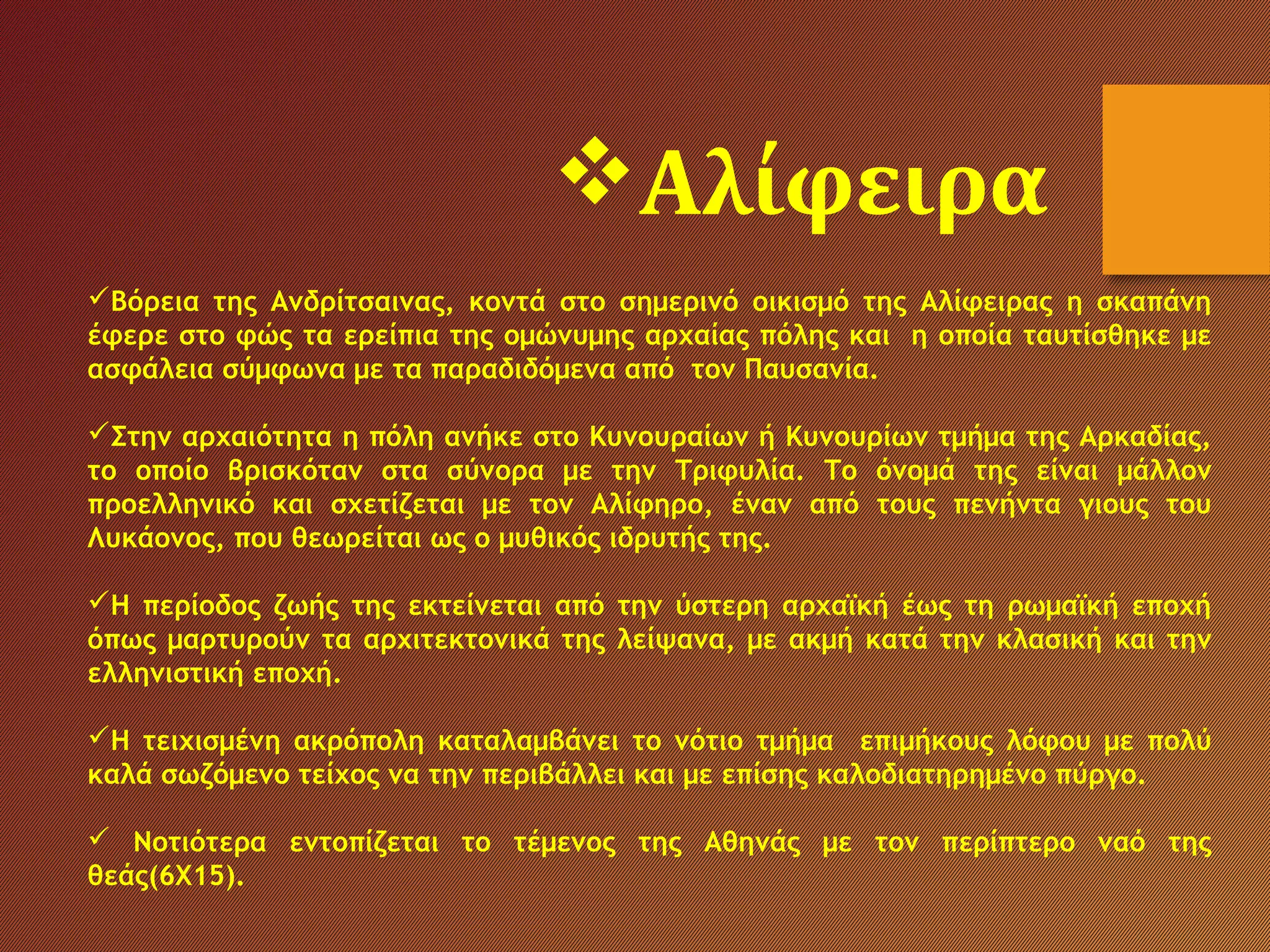 Βόρεια της Ανδρίτσαινας, κοντά στο σημερινό οικισμό της Αλίφειρας η σκαπάνη
έφερε στο φώς τα ερείπια της ομώνυμης αρχαίας πόλης και η οποία ταυτίσθηκε με
ασφάλεια σύμφωνα με τα παραδιδόμενα από τον Παυσανία.
Στην αρχαιότητα η πόλη ανήκε στο Κυνουραίων ή Κυνουρίων τμήμα της Αρκαδίας,
το οποίο βρισκόταν στα σύνορα με την Τριφυλία. Το όνομά της είναι μάλλον
προελληνικό και σχετίζεται με τον Αλίφηρο, έναν από τους πενήντα γιους του
Λυκάονος, που θεωρείται ως ο μυθικός ιδρυτής της.
Η περίοδος ζωής της εκτείνεται από την ύστερη αρχαϊκή έως τη ρωμαϊκή εποχή
όπως μαρτυρούν τα αρχιτεκτονικά της λείψανα, με ακμή κατά την κλασική και την
ελληνιστική εποχή.
Η τειχισμένη ακρόπολη καταλαμβάνει το νότιο τμήμα επιμήκους λόφου με πολύ
καλά σωζόμενο τείχος να την περιβάλλει και με επίσης καλοδιατηρημένο πύργο.
 Νοτιότερα εντοπίζεται το τέμενος της Αθηνάς με τον περίπτερο ναό της
θεάς(6Χ15).
Αλίφειρα
 