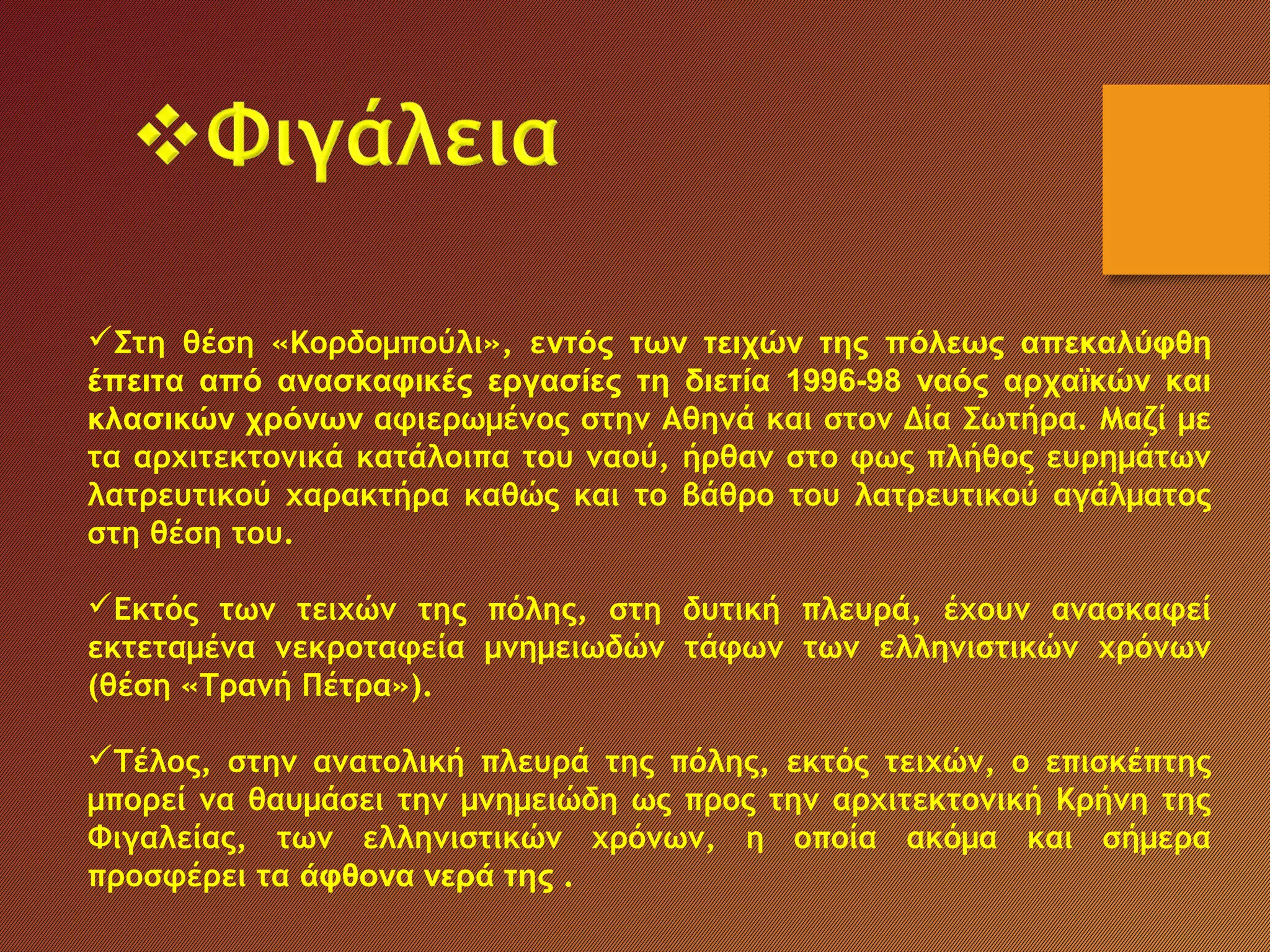 Στη θέση «Κορδομπούλι», εντός των τειχών της πόλεως απεκαλύφθη
έπειτα από ανασκαφικές εργασίες τη διετία 1996-98 ναός αρχαϊκών και
κλασικών χρόνων αφιερωμένος στην Αθηνά και στον Δία Σωτήρα. Μαζί με
τα αρχιτεκτονικά κατάλοιπα του ναού, ήρθαν στο φως πλήθος ευρημάτων
λατρευτικού χαρακτήρα καθώς και το βάθρο του λατρευτικού αγάλματος
στη θέση του.
Εκτός των τειχών της πόλης, στη δυτική πλευρά, έχουν ανασκαφεί
εκτεταμένα νεκροταφεία μνημειωδών τάφων των ελληνιστικών χρόνων
(θέση «Τρανή Πέτρα»).
Τέλος, στην ανατολική πλευρά της πόλης, εκτός τειχών, ο επισκέπτης
μπορεί να θαυμάσει την μνημειώδη ως προς την αρχιτεκτονική Κρήνη της
Φιγαλείας, των ελληνιστικών χρόνων, η οποία ακόμα και σήμερα
προσφέρει τα άφθονα νερά της .
 