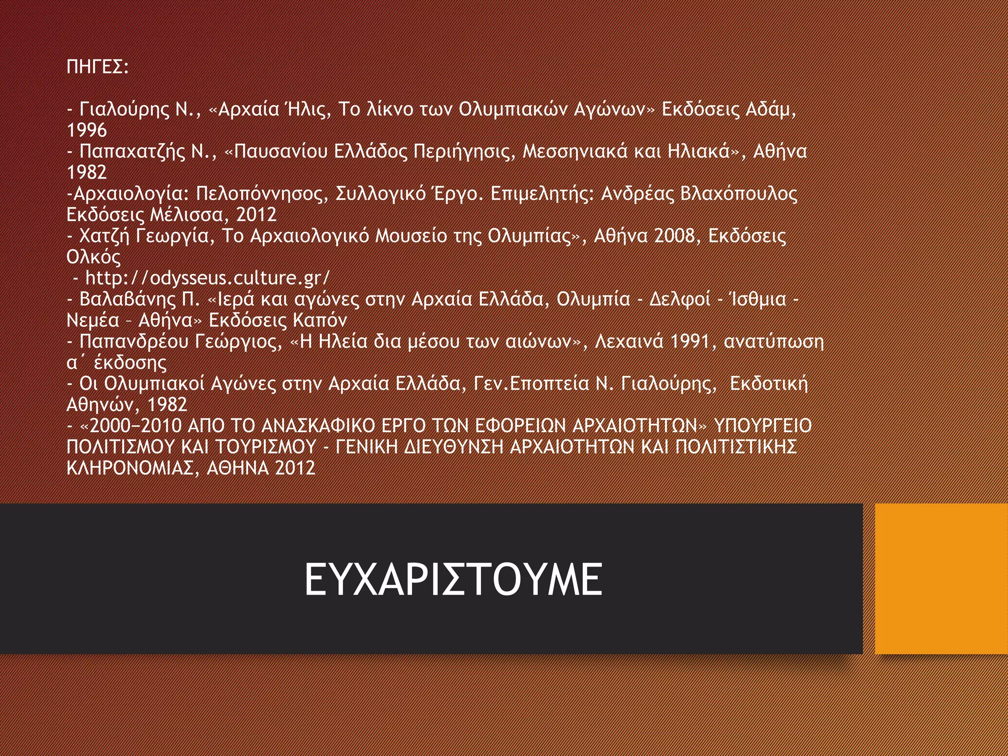 ΠΗΓΕΣ:
- Γιαλούρης Ν., «Αρχαία Ήλις, Το λίκνο των Ολυμπιακών Αγώνων» Εκδόσεις Αδάμ,
1996
- Παπαχατζής Ν., «Παυσανίου Ελλάδος Περιήγησις, Μεσσηνιακά και Ηλιακά», Αθήνα
1982
-Αρχαιολογία: Πελοπόννησος, Συλλογικό Έργο. Επιμελητής: Ανδρέας Βλαχόπουλος
Εκδόσεις Μέλισσα, 2012
- Χατζή Γεωργία, Το Αρχαιολογικό Μουσείο της Ολυμπίας», Αθήνα 2008, Εκδόσεις
Ολκός
- http://odysseus.culture.gr/
- Βαλαβάνης Π. «Ιερά και αγώνες στην Αρχαία Ελλάδα, Ολυμπία - Δελφοί - Ίσθμια -
Νεμέα – Αθήνα» Εκδόσεις Καπόν
- Παπανδρέου Γεώργιος, «Η Ηλεία δια μέσου των αιώνων», Λεχαινά 1991, ανατύπωση
α΄ έκδοσης
- Οι Ολυμπιακοί Αγώνες στην Αρχαία Ελλάδα, Γεν.Εποπτεία Ν. Γιαλούρης, Εκδοτική
Αθηνών, 1982
- «2000−2010 ΑΠΟ ΤΟ ΑΝΑΣΚΑΦΙΚΟ ΕΡΓΟ ΤΩΝ ΕΦΟΡΕΙΩΝ ΑΡΧΑΙΟΤΗΤΩΝ» ΥΠΟΥΡΓΕΙΟ
ΠΟΛΙΤΙΣΜΟΥ ΚΑΙ ΤΟΥΡΙΣΜΟΥ - ΓΕΝΙΚΗ ΔΙΕΥΘΥΝΣΗ ΑΡΧΑΙΟΤΗΤΩΝ ΚΑΙ ΠΟΛΙΤΙΣΤΙΚΗΣ
ΚΛΗΡΟΝΟΜΙΑΣ, ΑΘΗΝΑ 2012
ΕΥΧΑΡΙΣΤΟΥΜΕ
 