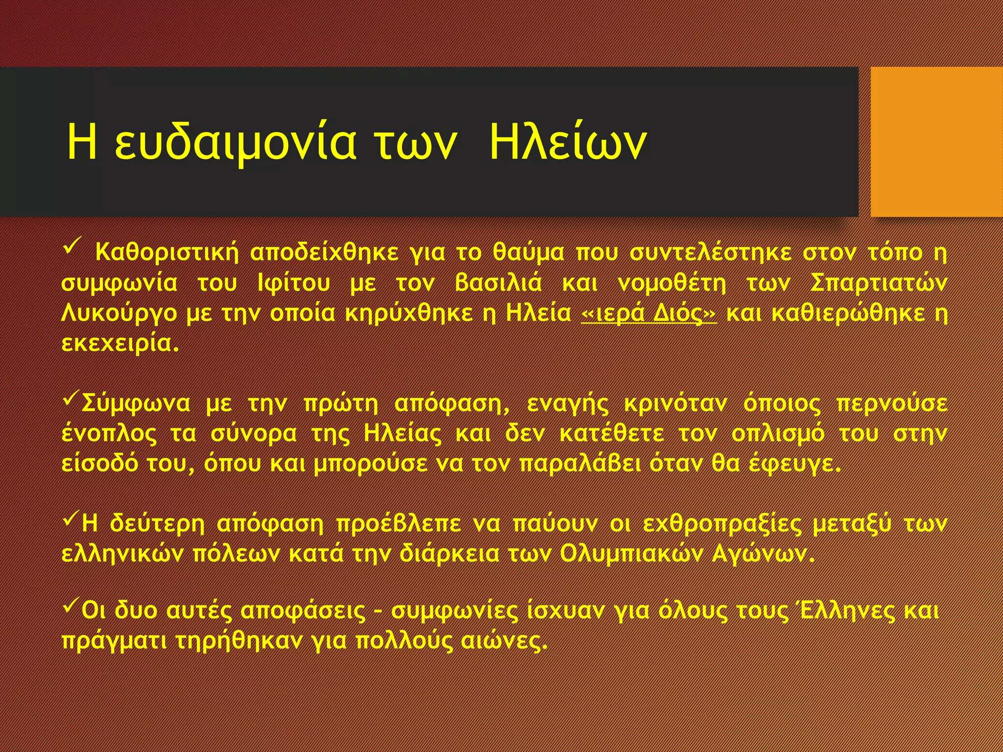 Η ευδαιμονία των Ηλείων
 Καθοριστική αποδείχθηκε για το θαύμα που συντελέστηκε στον τόπο η
συμφωνία του Ιφίτου με τον βασιλιά και νομοθέτη των Σπαρτιατών
Λυκούργο με την οποία κηρύχθηκε η Ηλεία «ιερά Διός» και καθιερώθηκε η
εκεχειρία.
Σύμφωνα με την πρώτη απόφαση, εναγής κρινόταν όποιος περνούσε
ένοπλος τα σύνορα της Ηλείας και δεν κατέθετε τον οπλισμό του στην
είσοδό του, όπου και μπορούσε να τον παραλάβει όταν θα έφευγε.
Η δεύτερη απόφαση προέβλεπε να παύουν οι εχθροπραξίες μεταξύ των
ελληνικών πόλεων κατά την διάρκεια των Ολυμπιακών Αγώνων.
Οι δυο αυτές αποφάσεις – συμφωνίες ίσχυαν για όλους τους Έλληνες και
πράγματι τηρήθηκαν για πολλούς αιώνες.
 
