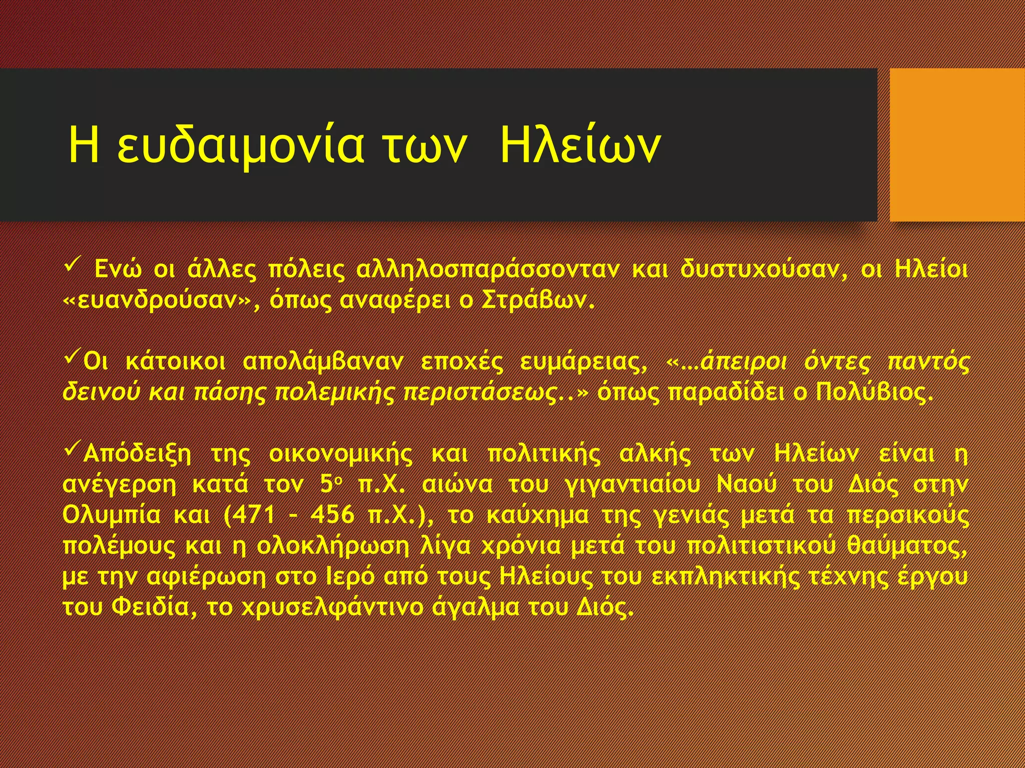 Η ευδαιμονία των Ηλείων
 Ενώ οι άλλες πόλεις αλληλοσπαράσσονταν και δυστυχούσαν, οι Ηλείοι
«ευανδρούσαν», όπως αναφέρει ο Στράβων.
Οι κάτοικοι απολάμβαναν εποχές ευμάρειας, «…άπειροι όντες παντός
δεινού και πάσης πολεμικής περιστάσεως..» όπως παραδίδει ο Πολύβιος.
Απόδειξη της οικονομικής και πολιτικής αλκής των Ηλείων είναι η
ανέγερση κατά τον 5ο
π.Χ. αιώνα του γιγαντιαίου Ναού του Διός στην
Ολυμπία και (471 – 456 π.Χ.), το καύχημα της γενιάς μετά τα περσικούς
πολέμους και η ολοκλήρωση λίγα χρόνια μετά του πολιτιστικού θαύματος,
με την αφιέρωση στο Ιερό από τους Ηλείους του εκπληκτικής τέχνης έργου
του Φειδία, το χρυσελφάντινο άγαλμα του Διός.
 