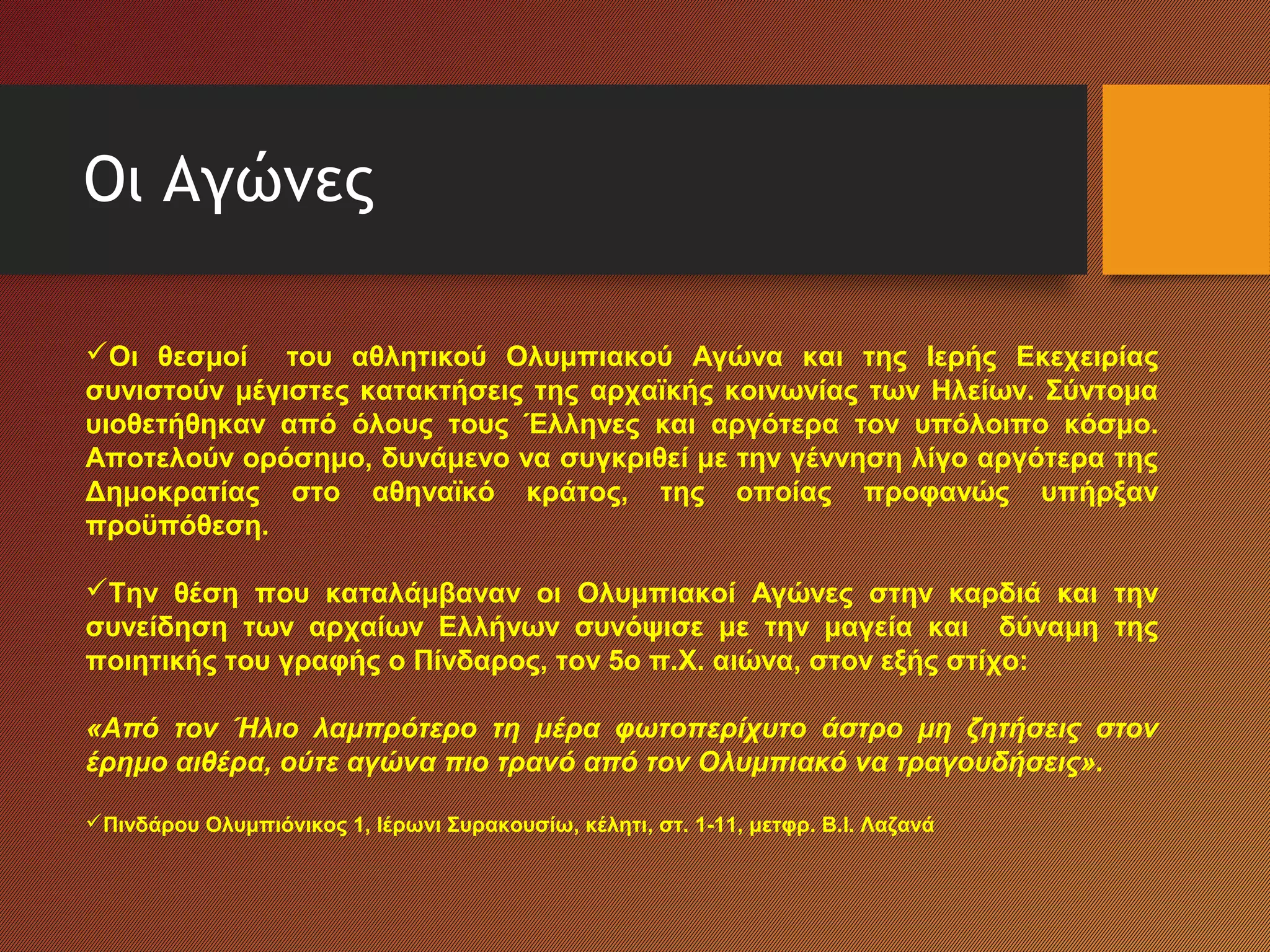 Οι Αγώνες
Οι θεσμοί του αθλητικού Ολυμπιακού Αγώνα και της Ιερής Εκεχειρίας
συνιστούν μέγιστες κατακτήσεις της αρχαϊκής κοινωνίας των Ηλείων. Σύντομα
υιοθετήθηκαν από όλους τους Έλληνες και αργότερα τον υπόλοιπο κόσμο.
Αποτελούν ορόσημο, δυνάμενο να συγκριθεί με την γέννηση λίγο αργότερα της
Δημοκρατίας στο αθηναϊκό κράτος, της οποίας προφανώς υπήρξαν
προϋπόθεση.
Την θέση που καταλάμβαναν οι Ολυμπιακοί Αγώνες στην καρδιά και την
συνείδηση των αρχαίων Ελλήνων συνόψισε με την μαγεία και δύναμη της
ποιητικής του γραφής ο Πίνδαρος, τον 5ο π.Χ. αιώνα, στον εξής στίχο:
«Από τον Ήλιο λαμπρότερο τη μέρα φωτοπερίχυτο άστρο μη ζητήσεις στον
έρημο αιθέρα, ούτε αγώνα πιο τρανό από τον Ολυμπιακό να τραγουδήσεις».
Πινδάρου Ολυμπιόνικος 1, Ιέρωνι Συρακουσίω, κέλητι, στ. 1-11, μετφρ. Β.Ι. Λαζανά
 