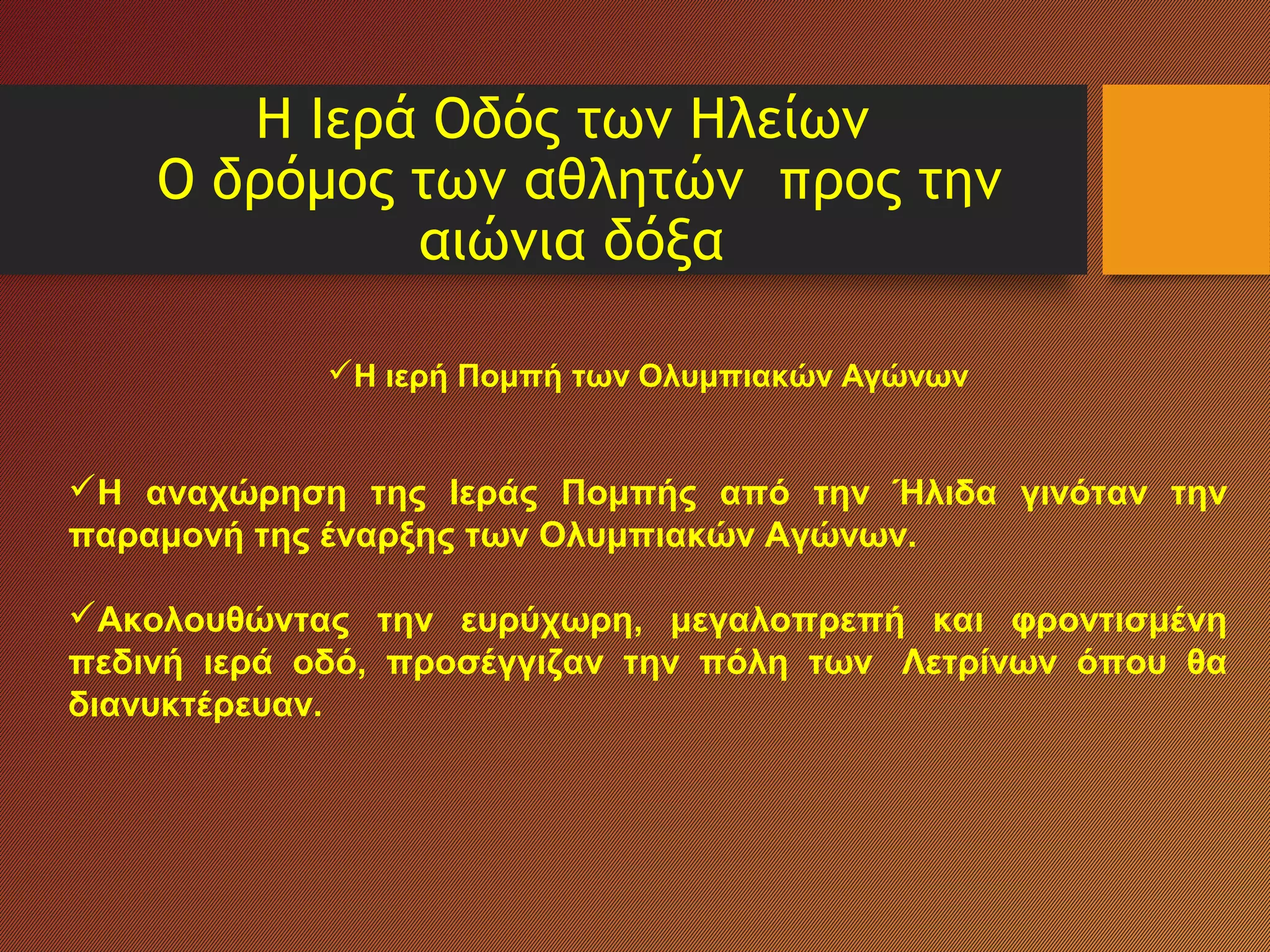 Η Ιερά Οδός των Ηλείων
Ο δρόμος των αθλητών προς την
αιώνια δόξα
Η ιερή Πομπή των Ολυμπιακών Αγώνων
Η αναχώρηση της Ιεράς Πομπής από την Ήλιδα γινόταν την
παραμονή της έναρξης των Ολυμπιακών Αγώνων.
Ακολουθώντας την ευρύχωρη, μεγαλοπρεπή και φροντισμένη
πεδινή ιερά οδό, προσέγγιζαν την πόλη των Λετρίνων όπου θα
διανυκτέρευαν.
 