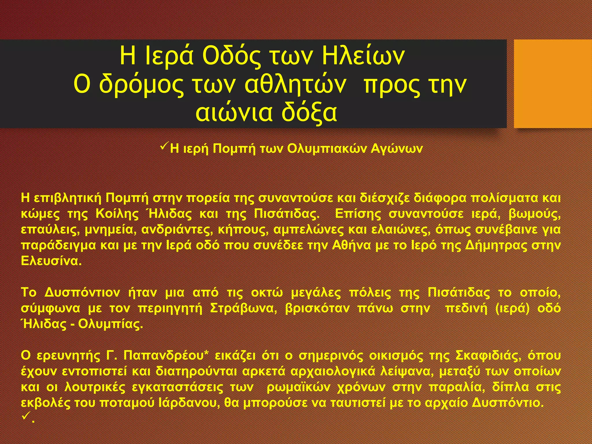 Η Ιερά Οδός των Ηλείων
Ο δρόμος των αθλητών προς την
αιώνια δόξα
Η ιερή Πομπή των Ολυμπιακών Αγώνων
Η επιβλητική Πομπή στην πορεία της συναντούσε και διέσχιζε διάφορα πολίσματα και
κώμες της Κοίλης Ήλιδας και της Πισάτιδας. Επίσης συναντούσε ιερά, βωμούς,
επαύλεις, μνημεία, ανδριάντες, κήπους, αμπελώνες και ελαιώνες, όπως συνέβαινε για
παράδειγμα και με την Ιερά οδό που συνέδεε την Αθήνα με το Ιερό της Δήμητρας στην
Ελευσίνα.
Το Δυσπόντιον ήταν μια από τις οκτώ μεγάλες πόλεις της Πισάτιδας το οποίο,
σύμφωνα με τον περιηγητή Στράβωνα, βρισκόταν πάνω στην πεδινή (ιερά) οδό
Ήλιδας - Ολυμπίας.
Ο ερευνητής Γ. Παπανδρέου* εικάζει ότι ο σημερινός οικισμός της Σκαφιδιάς, όπου
έχουν εντοπιστεί και διατηρούνται αρκετά αρχαιολογικά λείψανα, μεταξύ των οποίων
και οι λουτρικές εγκαταστάσεις των ρωμαϊκών χρόνων στην παραλία, δίπλα στις
εκβολές του ποταμού Ιάρδανου, θα μπορούσε να ταυτιστεί με το αρχαίο Δυσπόντιο.
.
 