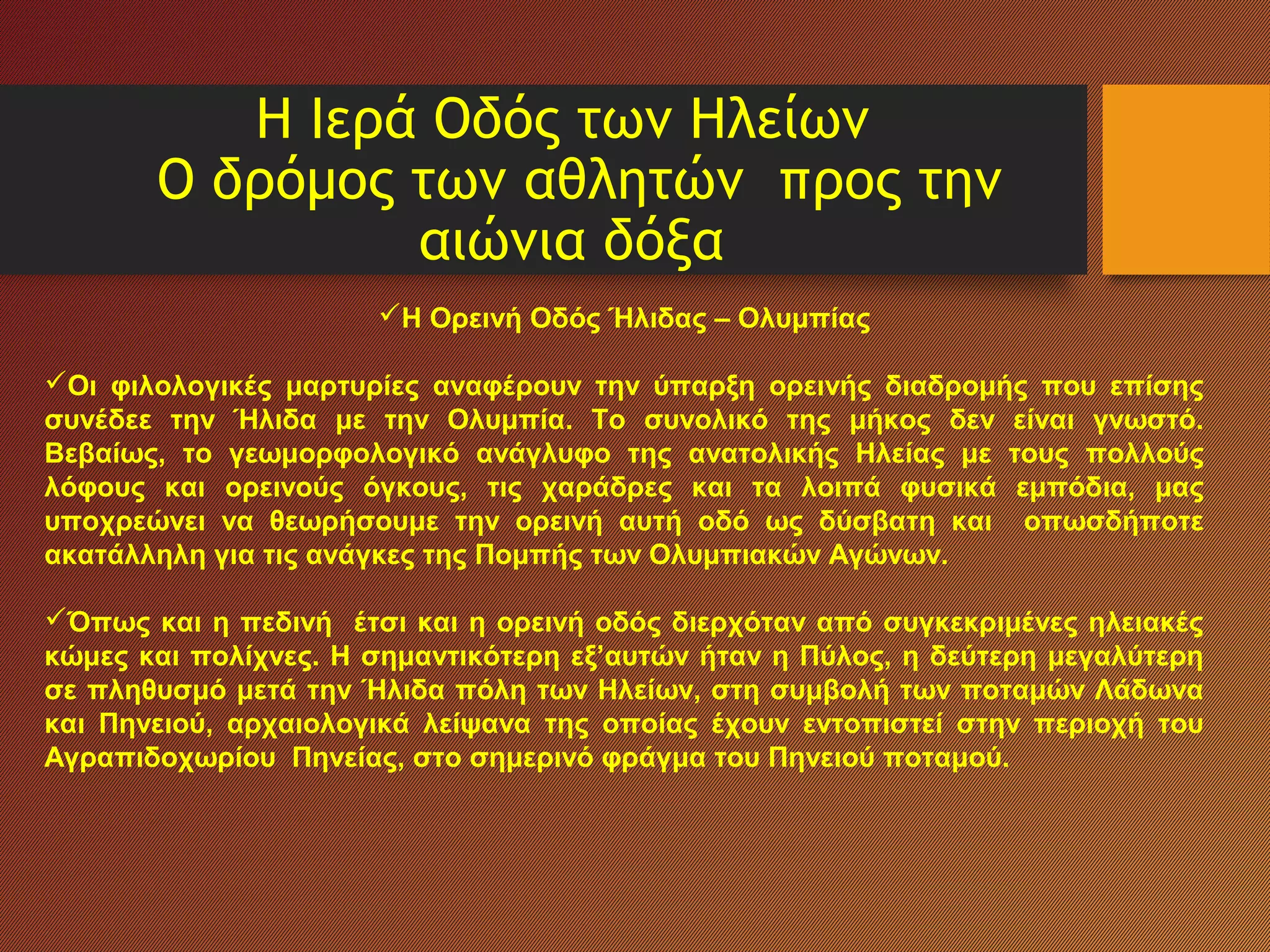 Η Ιερά Οδός των Ηλείων
Ο δρόμος των αθλητών προς την
αιώνια δόξα
Η Ορεινή Οδός Ήλιδας – Ολυμπίας
Οι φιλολογικές μαρτυρίες αναφέρουν την ύπαρξη ορεινής διαδρομής που επίσης
συνέδεε την Ήλιδα με την Ολυμπία. Το συνολικό της μήκος δεν είναι γνωστό.
Βεβαίως, το γεωμορφολογικό ανάγλυφο της ανατολικής Ηλείας με τους πολλούς
λόφους και ορεινούς όγκους, τις χαράδρες και τα λοιπά φυσικά εμπόδια, μας
υποχρεώνει να θεωρήσουμε την ορεινή αυτή οδό ως δύσβατη και οπωσδήποτε
ακατάλληλη για τις ανάγκες της Πομπής των Ολυμπιακών Αγώνων.
Όπως και η πεδινή έτσι και η ορεινή οδός διερχόταν από συγκεκριμένες ηλειακές
κώμες και πολίχνες. Η σημαντικότερη εξ’αυτών ήταν η Πύλος, η δεύτερη μεγαλύτερη
σε πληθυσμό μετά την Ήλιδα πόλη των Ηλείων, στη συμβολή των ποταμών Λάδωνα
και Πηνειού, αρχαιολογικά λείψανα της οποίας έχουν εντοπιστεί στην περιοχή του
Αγραπιδοχωρίου Πηνείας, στο σημερινό φράγμα του Πηνειού ποταμού.
 