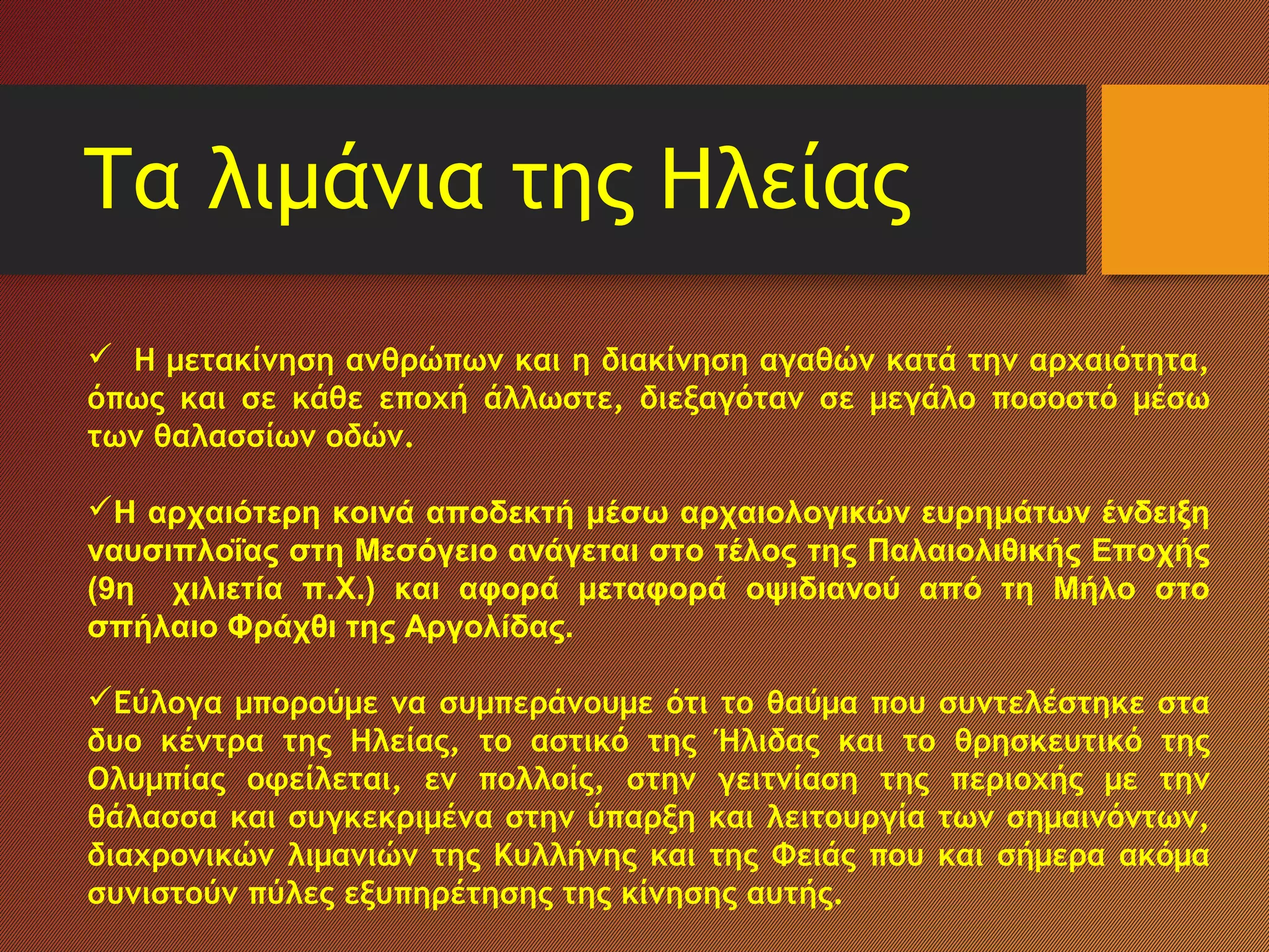 Τα λιμάνια της Ηλείας
  Η μετακίνηση ανθρώπων και η διακίνηση αγαθών κατά την αρχαιότητα,
όπως και σε κάθε εποχή άλλωστε, διεξαγόταν σε μεγάλο ποσοστό μέσω
των θαλασσίων οδών.
Η αρχαιότερη κοινά αποδεκτή μέσω αρχαιολογικών ευρημάτων ένδειξη
ναυσιπλοΐας στη Μεσόγειο ανάγεται στο τέλος της Παλαιολιθικής Εποχής
(9η χιλιετία π.Χ.) και αφορά μεταφορά οψιδιανού από τη Μήλο στο
σπήλαιο Φράχθι της Αργολίδας.
Εύλογα μπορούμε να συμπεράνουμε ότι το θαύμα που συντελέστηκε στα
δυο κέντρα της Ηλείας, το αστικό της Ήλιδας και το θρησκευτικό της
Ολυμπίας οφείλεται, εν πολλοίς, στην γειτνίαση της περιοχής με την
θάλασσα και συγκεκριμένα στην ύπαρξη και λειτουργία των σημαινόντων,
διαχρονικών λιμανιών της Κυλλήνης και της Φειάς που και σήμερα ακόμα
συνιστούν πύλες εξυπηρέτησης της κίνησης αυτής.
 