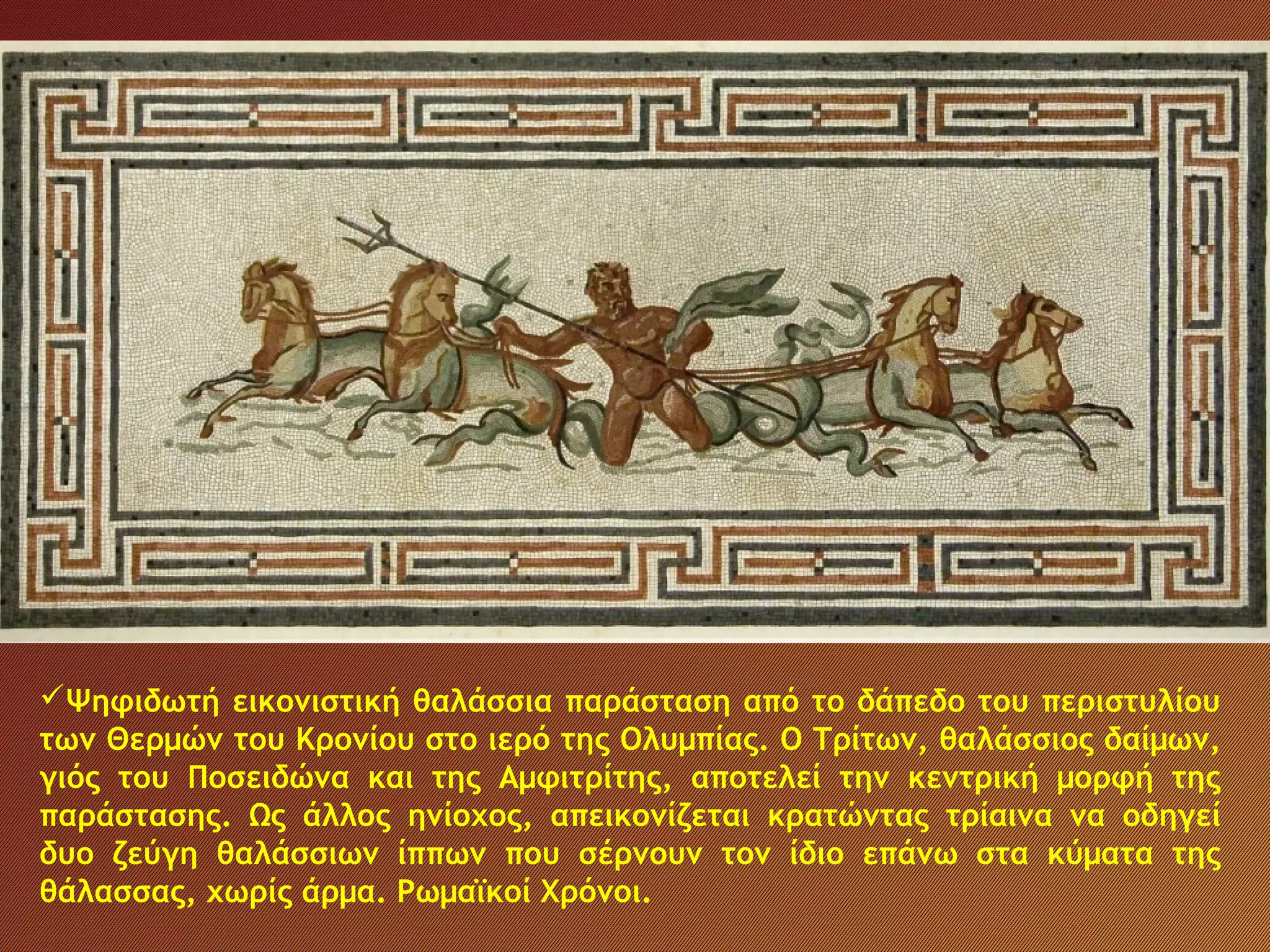 Τα λιμάνια της Ηλείας
Ψηφιδωτή εικονιστική θαλάσσια παράσταση από το δάπεδο του περιστυλίου
των Θερμών του Κρονίου στο ιερό της Ολυμπίας. Ο Τρίτων, θαλάσσιος δαίμων,
γιός του Ποσειδώνα και της Αμφιτρίτης, αποτελεί την κεντρική μορφή της
παράστασης. Ως άλλος ηνίοχος, απεικονίζεται κρατώντας τρίαινα να οδηγεί
δυο ζεύγη θαλάσσιων ίππων που σέρνουν τον ίδιο επάνω στα κύματα της
θάλασσας, χωρίς άρμα. Ρωμαϊκοί Χρόνοι.
 
