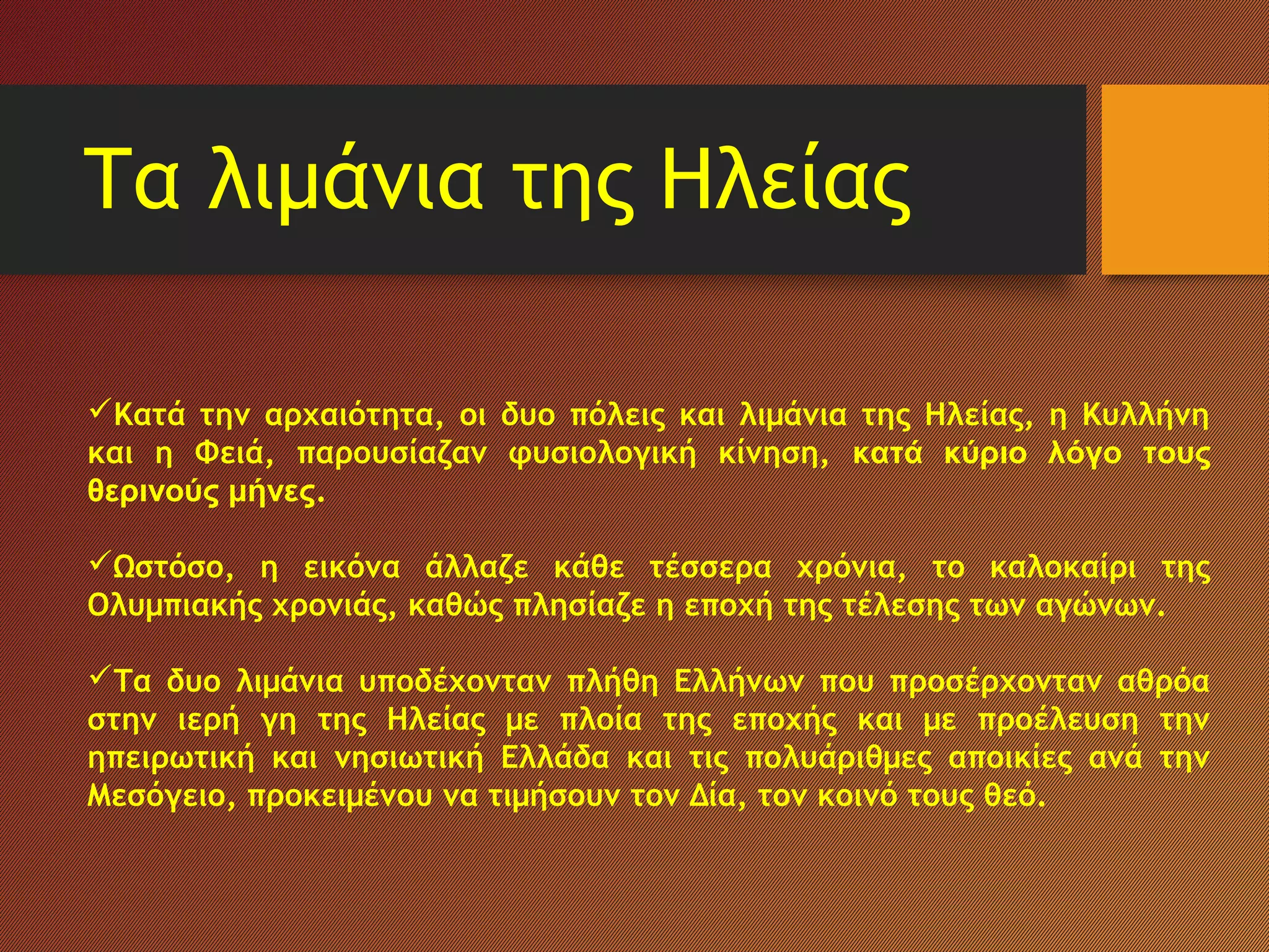 Τα λιμάνια της Ηλείας
Κατά την αρχαιότητα, οι δυο πόλεις και λιμάνια της Ηλείας, η Κυλλήνη
και η Φειά, παρουσίαζαν φυσιολογική κίνηση, κατά κύριο λόγο τους
θερινούς μήνες.
Ωστόσο, η εικόνα άλλαζε κάθε τέσσερα χρόνια, το καλοκαίρι της
Ολυμπιακής χρονιάς, καθώς πλησίαζε η εποχή της τέλεσης των αγώνων.
Τα δυο λιμάνια υποδέχονταν πλήθη Ελλήνων που προσέρχονταν αθρόα
στην ιερή γη της Ηλείας με πλοία της εποχής και με προέλευση την
ηπειρωτική και νησιωτική Ελλάδα και τις πολυάριθμες αποικίες ανά την
Μεσόγειο, προκειμένου να τιμήσουν τον Δία, τον κοινό τους θεό.
 