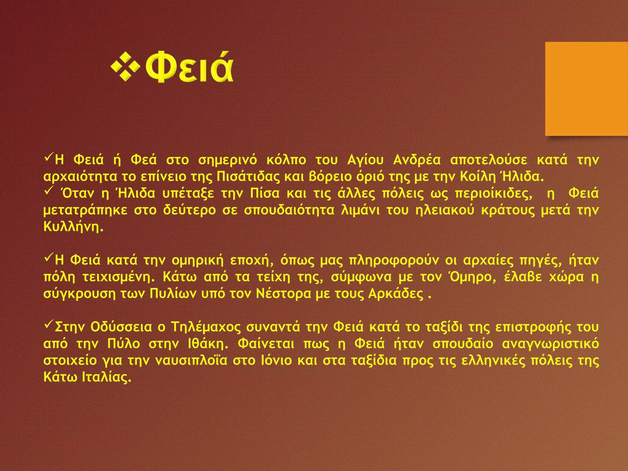 Η Φειά ή Φεά στο σημερινό κόλπο του Αγίου Ανδρέα αποτελούσε κατά την
αρχαιότητα το επίνειο της Πισάτιδας και βόρειο όριό της με την Κοίλη Ήλιδα.
 Όταν η Ήλιδα υπέταξε την Πίσα και τις άλλες πόλεις ως περιοίκιδες, η Φειά
μετατράπηκε στο δεύτερο σε σπουδαιότητα λιμάνι του ηλειακού κράτους μετά την
Κυλλήνη.
Η Φειά κατά την ομηρική εποχή, όπως μας πληροφορούν οι αρχαίες πηγές, ήταν
πόλη τειχισμένη. Κάτω από τα τείχη της, σύμφωνα με τον Όμηρο, έλαβε χώρα η
σύγκρουση των Πυλίων υπό τον Νέστορα με τους Αρκάδες .
Στην Οδύσσεια ο Τηλέμαχος συναντά την Φειά κατά το ταξίδι της επιστροφής του
από την Πύλο στην Ιθάκη. Φαίνεται πως η Φειά ήταν σπουδαίο αναγνωριστικό
στοιχείο για την ναυσιπλοΐα στο Ιόνιο και στα ταξίδια προς τις ελληνικές πόλεις της
Κάτω Ιταλίας.
 