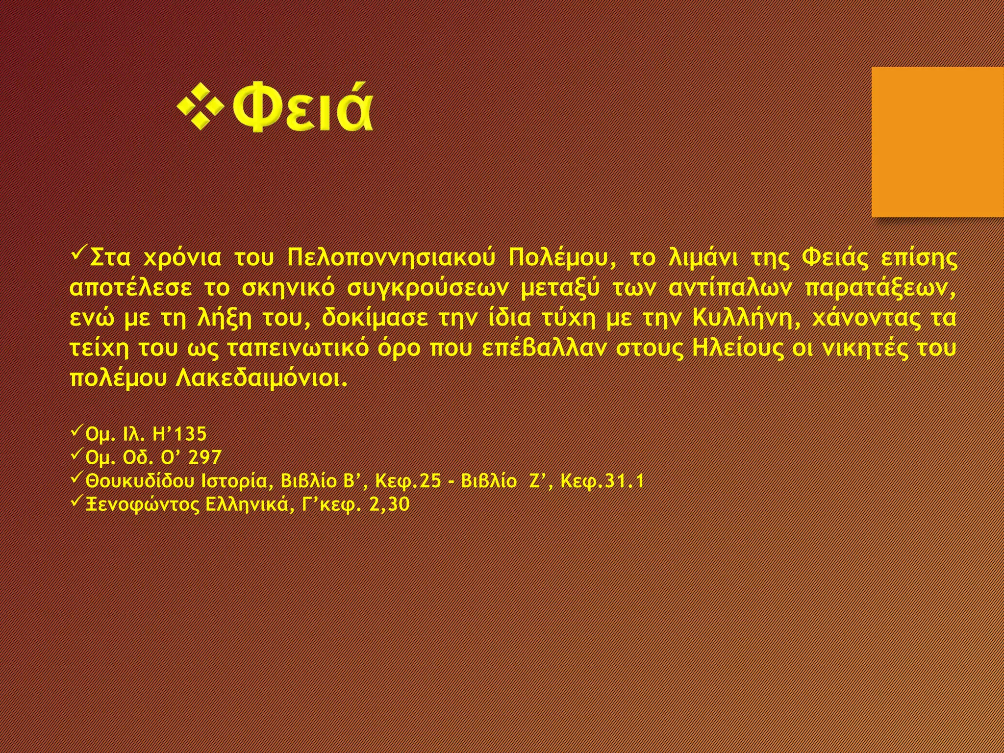 Στα χρόνια του Πελοποννησιακού Πολέμου, το λιμάνι της Φειάς επίσης
αποτέλεσε το σκηνικό συγκρούσεων μεταξύ των αντίπαλων παρατάξεων,
ενώ με τη λήξη του, δοκίμασε την ίδια τύχη με την Κυλλήνη, χάνοντας τα
τείχη του ως ταπεινωτικό όρο που επέβαλλαν στους Ηλείους οι νικητές του
πολέμου Λακεδαιμόνιοι.
Ομ. Ιλ. Η’135
Ομ. Οδ. Ο’ 297
Θουκυδίδου Ιστορία, Βιβλίο Β’, Κεφ.25 - Βιβλίο Ζ’, Κεφ.31.1
Ξενοφώντος Ελληνικά, Γ’κεφ. 2,30
 