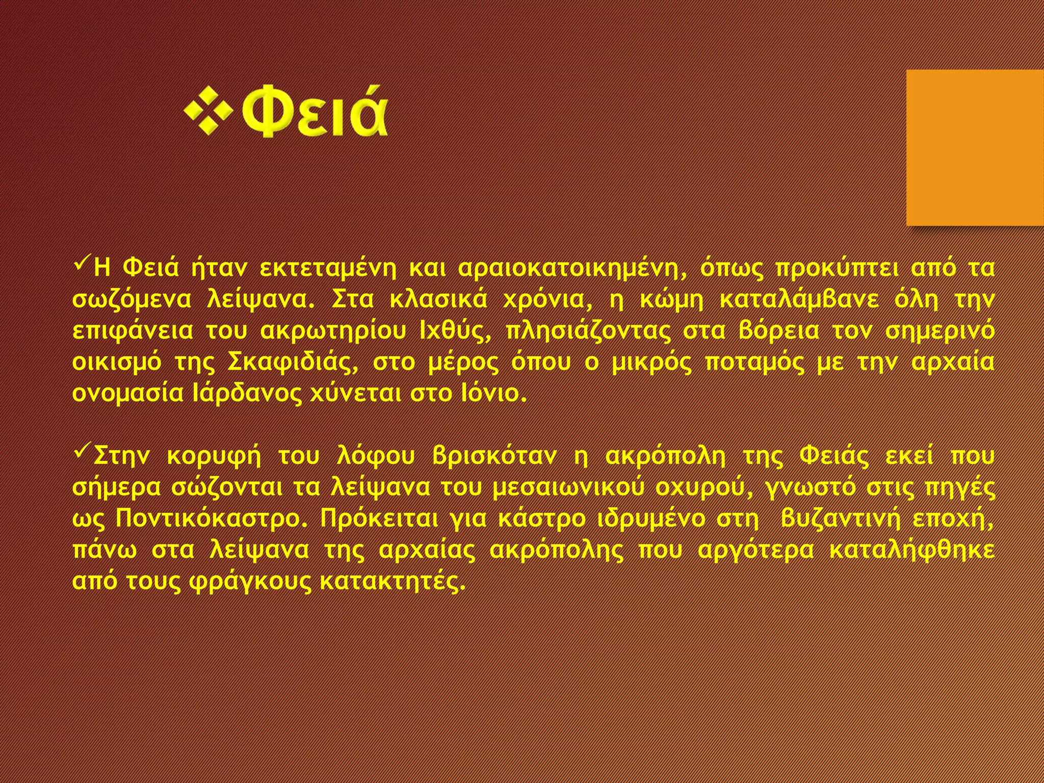 Η Φειά ήταν εκτεταμένη και αραιοκατοικημένη, όπως προκύπτει από τα
σωζόμενα λείψανα. Στα κλασικά χρόνια, η κώμη καταλάμβανε όλη την
επιφάνεια του ακρωτηρίου Ιχθύς, πλησιάζοντας στα βόρεια τον σημερινό
οικισμό της Σκαφιδιάς, στο μέρος όπου ο μικρός ποταμός με την αρχαία
ονομασία Ιάρδανος χύνεται στο Ιόνιο.
Στην κορυφή του λόφου βρισκόταν η ακρόπολη της Φειάς εκεί που
σήμερα σώζονται τα λείψανα του μεσαιωνικού οχυρού, γνωστό στις πηγές
ως Ποντικόκαστρο. Πρόκειται για κάστρο ιδρυμένο στη βυζαντινή εποχή,
πάνω στα λείψανα της αρχαίας ακρόπολης που αργότερα καταλήφθηκε
από τους φράγκους κατακτητές.
 