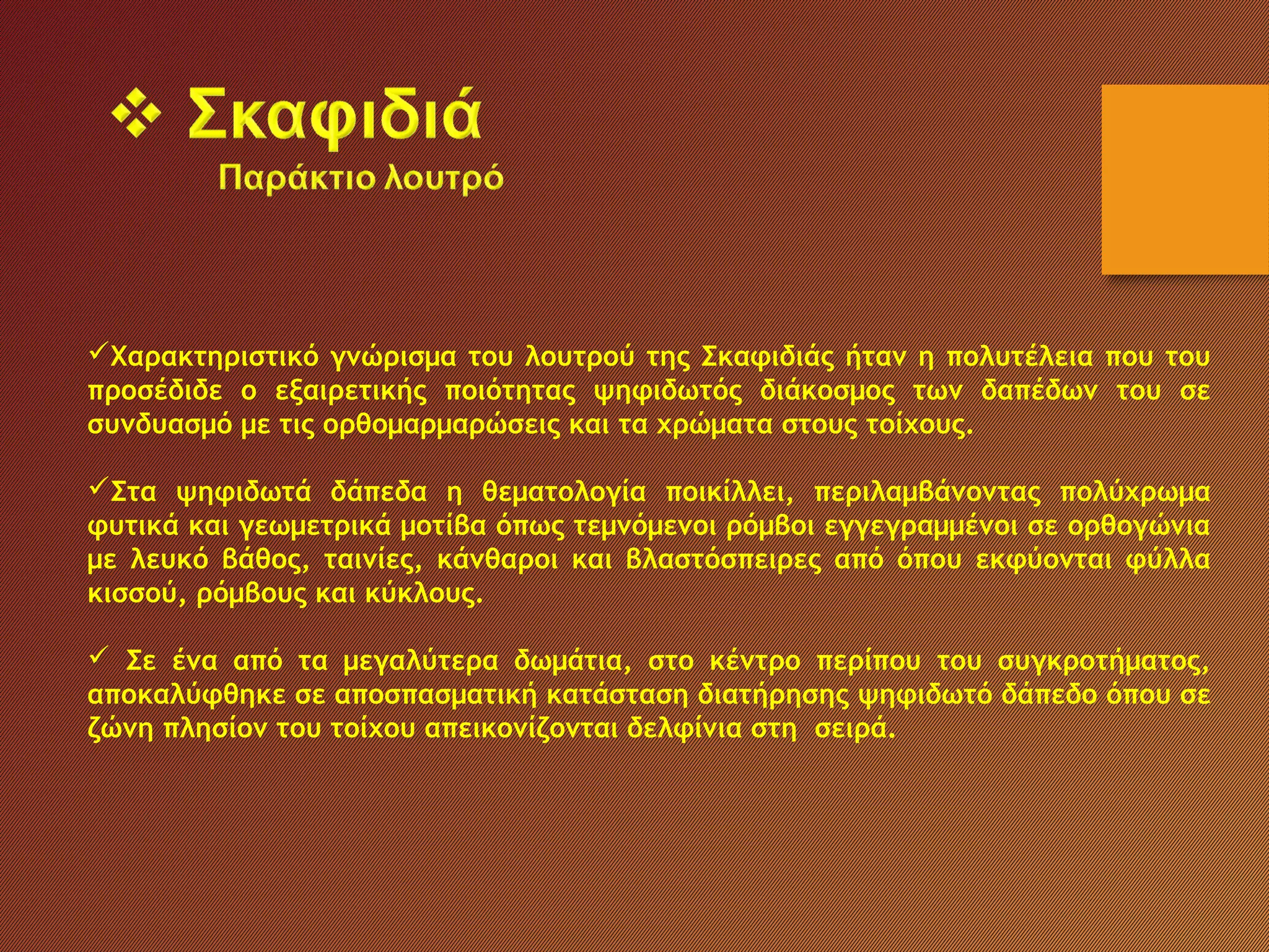 Χαρακτηριστικό γνώρισμα του λουτρού της Σκαφιδιάς ήταν η πολυτέλεια που του
προσέδιδε ο εξαιρετικής ποιότητας ψηφιδωτός διάκοσμος των δαπέδων του σε
συνδυασμό με τις ορθομαρμαρώσεις και τα χρώματα στους τοίχους.
Στα ψηφιδωτά δάπεδα η θεματολογία ποικίλλει, περιλαμβάνοντας πολύχρωμα
φυτικά και γεωμετρικά μοτίβα όπως τεμνόμενοι ρόμβοι εγγεγραμμένοι σε ορθογώνια
με λευκό βάθος, ταινίες, κάνθαροι και βλαστόσπειρες από όπου εκφύονται φύλλα
κισσού, ρόμβους και κύκλους.
 Σε ένα από τα μεγαλύτερα δωμάτια, στο κέντρο περίπου του συγκροτήματος,
αποκαλύφθηκε σε αποσπασματική κατάσταση διατήρησης ψηφιδωτό δάπεδο όπου σε
ζώνη πλησίον του τοίχου απεικονίζονται δελφίνια στη σειρά.
 