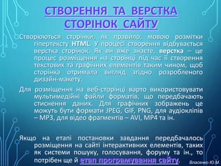 СТВОРЕННЯ ТА ВЕРСТКА
СТОРІНОК САЙТУ
Створюються сторінки, як правило, мовою розмітки
гіпертексту HTML. У процесі створення відбувається
верстка сторінок. Як ви вже знаєте, верстка – це
процес розміщення на сторінці під час її створення
текстових та графічних елементів таким чином, щоб
сторінка отримала вигляд згідно розробленого
дизайн-макету.
Для розміщення на веб-сторінці варто використовувати
мультимедійні файли форматів, що передбачають
стиснення даних. Для графічних зображень це
можуть бути формати JPEG, GIF, PNG, для аудіокліпів
– MP3, для відео фрагментів – AVI, MP4 та ін.
Якщо на етапі постановки завдання передбачалось
розміщення на сайті інтерактивних елементів, таких
як системи пошуку, голосування, форуму та ін., то
потрібен ще й етап програмування сайту. Власенко Ю.М.
 