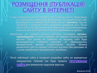 РОЗМІЩЕННЯ (ПУБЛІКАЦІЯ)
САЙТУ В ІНТЕРНЕТІ
У ході попередніх етапів створені веб-сторінки могли зберігатися
на локальному комп’ютері розробника. На даному етапі сайт
розміщують на сервері, який надає послуги хостингу. Під час
публікації в Інтернеті сайту надається доменне ім’я. Після
цього сайт стає доступним для перегляду усіма бажаючими,
якщо він або його частина не мають обмежень на доступ.
Організації, що надають послуги хостингу, називають хостинг-
провайдерами. Існують сервери, які надають безкоштовний
хостинг. При цьому, як правило, на вашому сайті буде
розміщуватись стороння реклама та обмежуватись
використання деяких інтерактивних засобів. Можна
розмістити сайт на сервері платного хостингу без реклами та
з усіма потрібними програмними засобами.
Після публікації сайту в Інтернеті розробка сайту не вважається
завершеною. Певний час буде тривати тестування
сайту для виявлення недоліків верстки.
Власенко Ю.М.
 