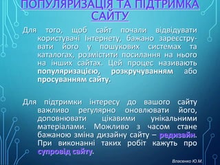 ПОПУЛЯРИЗАЦІЯ ТА ПІДТРИМКА
САЙТУ
Для того, щоб сайт почали відвідувати
користувачі Інтернету, бажано зареєстру-
вати його у пошукових системах та
каталогах, розмістити посилання на нього
на інших сайтах. Цей процес називають
популяризацією, розкручуванням або
просуванням сайту.
Для підтримки інтересу до вашого сайту
важливо регулярно оновлювати його,
доповнювати цікавими унікальними
матеріалами. Можливо з часом стане
бажаною зміна дизайну сайту – редизайн.
При виконанні таких робіт кажуть про
супровід сайту.
Власенко Ю.М.
 