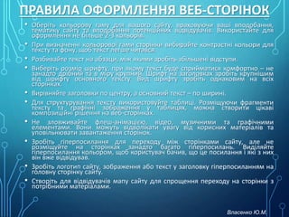 ПРАВИЛА ОФОРМЛЕННЯ ВЕБ-СТОРІНОК
• Оберіть кольорову гаму для вашого сайту, враховуючи ваші вподобання,
тематику сайту та вподобання потенційних відвідувачів. Використайте для
оформлення не більше 2-3 кольорів.
• При визначенні кольорової гами сторінки вибирайте контрастні кольори для
тексту та фону, щоб текст легше читався.
• Розбивайте текст на абзаци, між якими зробіть збільшені відступи.
• Виберіть розмір шрифту, при якому текст буде сприйматися комфортно – не
занадто дрібний та в міру крупний. Шрифт на заголовках зробіть крупнішим
від шрифту основного тексту. Вид шрифту зробіть однаковим на всіх
сторінках.
• Вирівняйте заголовки по центру, а основний текст – по ширині.
• Для структурування тексту використовуйте таблиці. Розміщуючи фрагменти
тексту та графічні зображення у таблицях, можна створити цікаві
композиційні рішення на веб-сторінках.
• Не зловживайте флеш-анімацією, відео, музичними та графічними
елементами. Вони можуть відволікати увагу від корисних матеріалів та
уповільнювати завантаження сторінок.
• Зробіть гіперпосилання для переходу між сторінками сайту, але не
розміщуйте на сторінках занадто багато гіперпосилань. Виділяйте
гіперпосилання кольором, щоб користувач бачив, що це посилання і які з них
він вже відвідував.
• Зробіть логотип сайту, зображення або текст у заголовку гіперпосиланням на
головну сторінку сайту.
• Створіть для відвідувачів мапу сайту для спрощення переходу на сторінки з
потрібними матеріалами.
Власенко Ю.М.
 