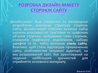 РОЗРОБКА ДИЗАЙН-МАКЕТУ
СТОРІНОК САЙТУ
Дизайн-макет буде спиратися на попередньо
розроблену зовнішню структуру сторінок
сайту. Дизайн-макет сторінок включає набір
значень властивостей текстових та графічних
об’єктів сторінки: кольорової гами сторінок,
елементів графічного оздоблення, набору
шрифтів та ін., тобто визначає стиль сайту.
Важливо, щоб стиль відповідав призначенню
сайту, особливостям основної аудиторії, на
яку розрахований сайт, був орієнтований на
надання найбільших зручностей для
сприйняття основного матеріалу.
Власенко Ю.М.
 