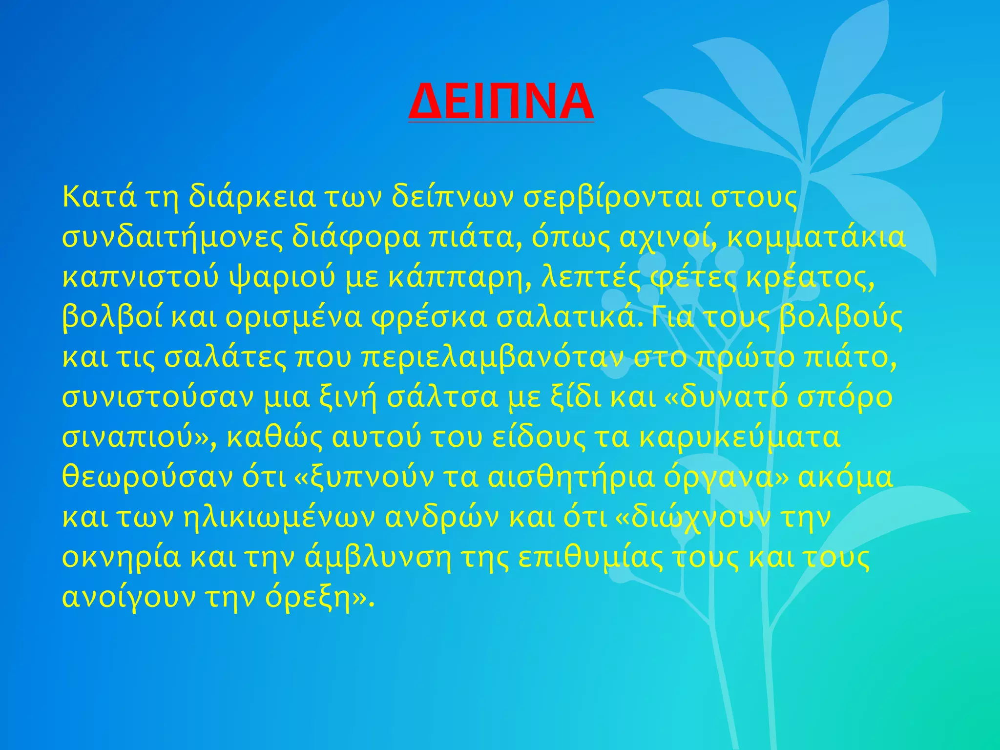 ΔΕΙΠΝΑ
Κατά τη διάρκεια των δείπνων σερβίρονται στους
συνδαιτήμονες διάφορα πιάτα, όπως αχινοί, κομματάκια
καπνιστού ψαριού με κάππαρη, λεπτές φέτες κρέατος,
βολβοί και ορισμένα φρέσκα σαλατικά. Για τους βολβούς
και τις σαλάτες που περιελαμβανόταν στο πρώτο πιάτο,
συνιστούσαν μια ξινή σάλτσα με ξίδι και «δυνατό σπόρο
σιναπιού», καθώς αυτού του είδους τα καρυκεύματα
θεωρούσαν ότι «ξυπνούν τα αισθητήρια όργανα» ακόμα
και των ηλικιωμένων ανδρών και ότι «διώχνουν την
οκνηρία και την άμβλυνση της επιθυμίας τους και τους
ανοίγουν την όρεξη».
 
