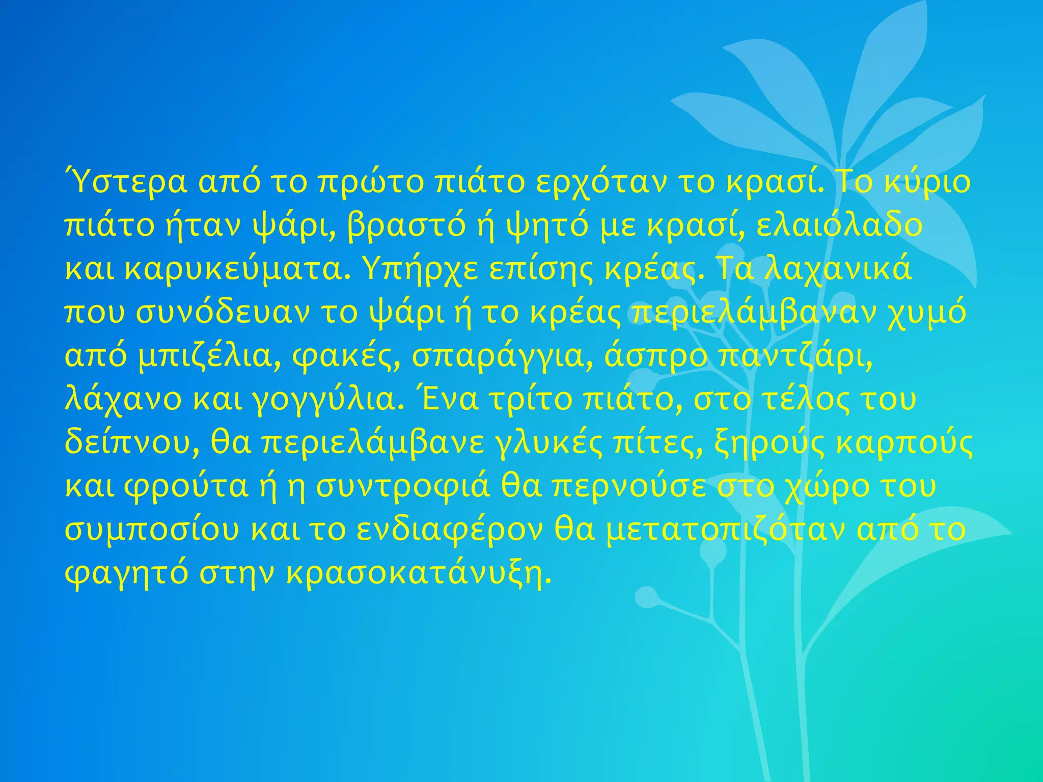 Ύστερα από το πρώτο πιάτο ερχόταν το κρασί. Το κύριο
πιάτο ήταν ψάρι, βραστό ή ψητό με κρασί, ελαιόλαδο
και καρυκεύματα. Υπήρχε επίσης κρέας. Τα λαχανικά
που συνόδευαν το ψάρι ή το κρέας περιελάμβαναν χυμό
από μπιζέλια, φακές, σπαράγγια, άσπρο παντζάρι,
λάχανο και γογγύλια. Ένα τρίτο πιάτο, στο τέλος του
δείπνου, θα περιελάμβανε γλυκές πίτες, ξηρούς καρπούς
και φρούτα ή η συντροφιά θα περνούσε στο χώρο του
συμποσίου και το ενδιαφέρον θα μετατοπιζόταν από το
φαγητό στην κρασοκατάνυξη.
 