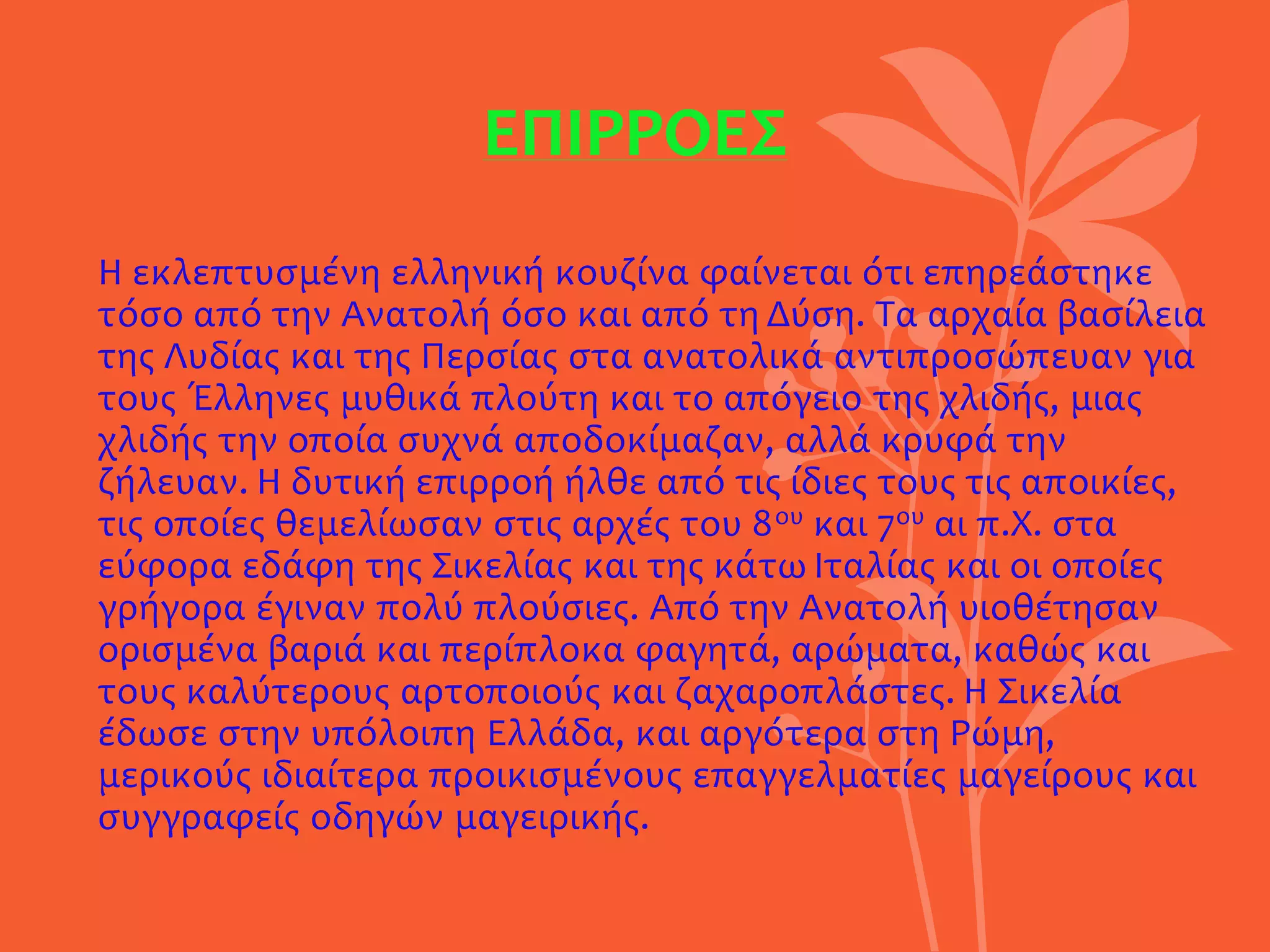 ΕΠΙΡΡΟΕΣ
Η εκλεπτυσμένη ελληνική κουζίνα φαίνεται ότι επηρεάστηκε
τόσο από την Ανατολή όσο και από τη Δύση. Τα αρχαία βασίλεια
της Λυδίας και της Περσίας στα ανατολικά αντιπροσώπευαν για
τους Έλληνες μυθικά πλούτη και το απόγειο της χλιδής, μιας
χλιδής την οποία συχνά αποδοκίμαζαν, αλλά κρυφά την
ζήλευαν. Η δυτική επιρροή ήλθε από τις ίδιες τους τις αποικίες,
τις οποίες θεμελίωσαν στις αρχές του 8ου και 7ου αι π.Χ. στα
εύφορα εδάφη της Σικελίας και της κάτω Ιταλίας και οι οποίες
γρήγορα έγιναν πολύ πλούσιες. Από την Ανατολή υιοθέτησαν
ορισμένα βαριά και περίπλοκα φαγητά, αρώματα, καθώς και
τους καλύτερους αρτοποιούς και ζαχαροπλάστες. Η Σικελία
έδωσε στην υπόλοιπη Ελλάδα, και αργότερα στη Ρώμη,
μερικούς ιδιαίτερα προικισμένους επαγγελματίες μαγείρους και
συγγραφείς οδηγών μαγειρικής.
 