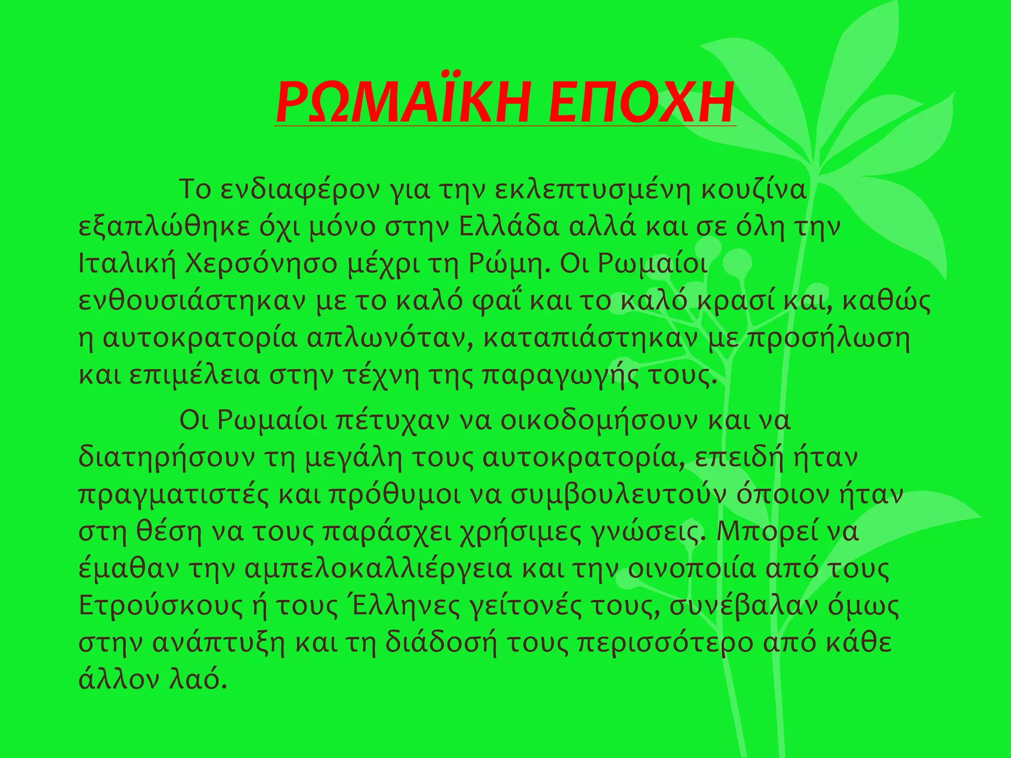 ΡΩΜΑΪΚΗ ΕΠΟΧΗ
Το ενδιαφέρον για την εκλεπτυσμένη κουζίνα
εξαπλώθηκε όχι μόνο στην Ελλάδα αλλά και σε όλη την
Ιταλική Χερσόνησο μέχρι τη Ρώμη. Οι Ρωμαίοι
ενθουσιάστηκαν με το καλό φαΐ και το καλό κρασί και, καθώς
η αυτοκρατορία απλωνόταν, καταπιάστηκαν με προσήλωση
και επιμέλεια στην τέχνη της παραγωγής τους.
Οι Ρωμαίοι πέτυχαν να οικοδομήσουν και να
διατηρήσουν τη μεγάλη τους αυτοκρατορία, επειδή ήταν
πραγματιστές και πρόθυμοι να συμβουλευτούν όποιον ήταν
στη θέση να τους παράσχει χρήσιμες γνώσεις. Μπορεί να
έμαθαν την αμπελοκαλλιέργεια και την οινοποιία από τους
Ετρούσκους ή τους Έλληνες γείτονές τους, συνέβαλαν όμως
στην ανάπτυξη και τη διάδοσή τους περισσότερο από κάθε
άλλον λαό.
 