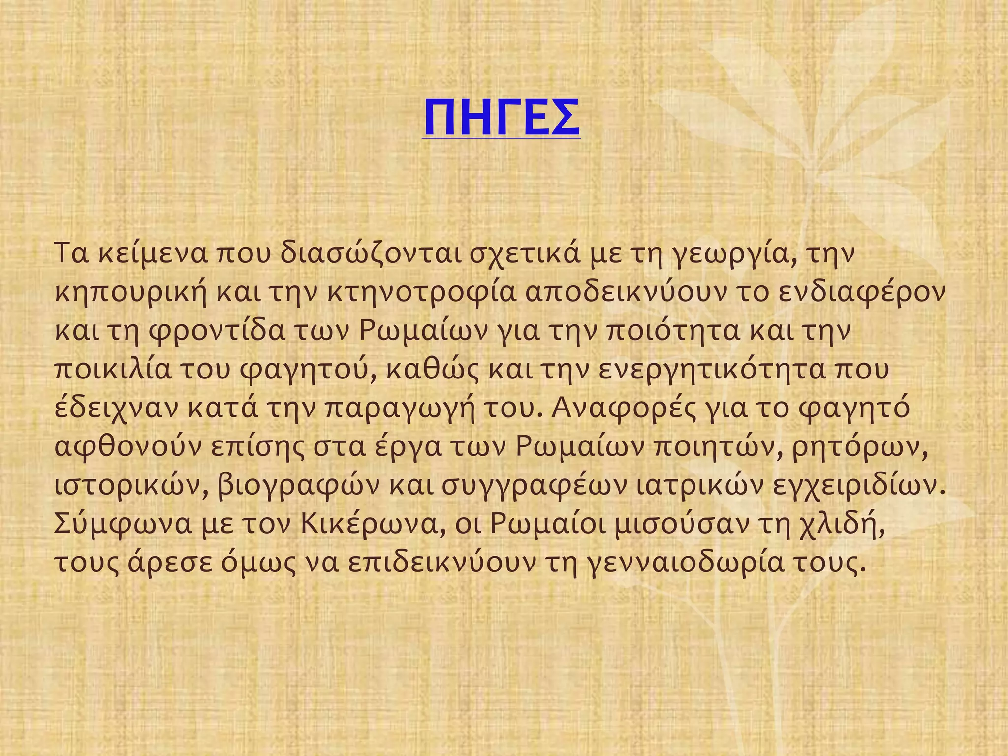 ΠΗΓΕΣ
Τα κείμενα που διασώζονται σχετικά με τη γεωργία, την
κηπουρική και την κτηνοτροφία αποδεικνύουν το ενδιαφέρον
και τη φροντίδα των Ρωμαίων για την ποιότητα και την
ποικιλία του φαγητού, καθώς και την ενεργητικότητα που
έδειχναν κατά την παραγωγή του. Αναφορές για το φαγητό
αφθονούν επίσης στα έργα των Ρωμαίων ποιητών, ρητόρων,
ιστορικών, βιογραφών και συγγραφέων ιατρικών εγχειριδίων.
Σύμφωνα με τον Κικέρωνα, οι Ρωμαίοι μισούσαν τη χλιδή,
τους άρεσε όμως να επιδεικνύουν τη γενναιοδωρία τους.
 